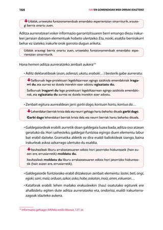 164                                                           IVAPEN GOMENDIOAK WEB ORRIAK IDAZTEKO



          Udalak, urteetako funtzionamenduak emandako esperientzian oinarriturik, araute-
      gi berria onartu zuen.

Aditza aurreratzeari esker informazio garrantzitsuaren berri emango diezu irakur-
leei jarraian datozen elementuak hobeto ulertzeko. Eta, noski, esaldia berrirakurri
behar ez izateko; irakurle orok gorroto dugun ariketa.
      Udalak arautegi berria onartu zuen, urteetako funtzionamenduak emandako espe-
      rientzian oinarriturik.

Hona hemen aditza aurreratzeko zenbait aukera14:

      • Aditz deklaratiboak (esan, adierazi, ukatu, erabaki…) besterik gabe aurreratu:
        

            Sailburuak lege-proiektuari legebiltzarrean egingo zaizkiola emendakinak iraga-
         rri du, eta aurrez ez dutela inorekin ezer adostu egiaztatu du.
         Sailburuak iragarri du lege proiektuari legebiltzarrean egingo zaizkiola emendaki-
         nak, eta egiaztatu du aurrez ez dutela inorekin ezer adostu.

      • Zenbait egitura aurrealdean jarri: garbi dago, kontuan hartu, kontua da…
        

            Lehendakari berriak krisia dela eta neurri gehiago hartu beharko dituela garbi dago.
         Garbi dago lehendakari berriak krisia dela eta neurri berriak hartu beharko dituela.

      •  aldegaiordeak erabili: aurretik doan galdegaia luzea bada, aditza oso atzean
        G
        geratuko da. Hori saihesteko, galdegai-funtzioa egingo duen elementu labur
        bat erabil daiteke. Gramatika aldetik ez dira esaldi baliokideak izango, baina
        irakurleak askoz azkarrago ulertuko du esaldia.
            Itzultzaileak liburu arrakastatsuaren edizio hori jatorrizko hizkuntzatik (hain zu-
         zen ere, errusiarretik) moldatu du.
         Itzultzaileak moldatu du liburu arrakastatsuaren edizio hori jatorrizko hizkuntza-
         tik (hain zuzen ere, errusiarretik).

      • Galdegaiorde funtziorako erabil ditzakezun zenbait elementu: laster, beti, ongi,
        
        egoki, sarri, maiz, orduan, azkar, asko, hobe, askotan, inoiz, arren, eskueran…
      • Kataforak erabili: lehen mailako erakusleekin (hau) osatutako egiturek ere
        
        ahalbidetu egiten dute aditza aurreratzeko eta, ondorioz, esaldi irakurterra-
        zagoak idazteko aukera.


14
     Informazio gehiago: IVAPeko estilo-liburua, 127. or.

                                                 Aurkibidea
 