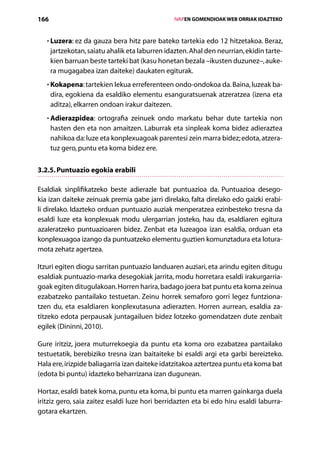 166                                                  IVAPEN GOMENDIOAK WEB ORRIAK IDAZTEKO



   • Luzera: ez da gauza bera hitz pare bateko tartekia edo 12 hitzetakoa. Beraz,
     
      jartzekotan, saiatu ahalik eta laburren idazten. Ahal den neurrian, ekidin tarte-
      kien barruan beste tarteki bat (kasu honetan bezala –ikusten duzunez–, auke-
      ra mugagabea izan daiteke) daukaten egiturak.
   • Kokapena: tartekien lekua erreferenteen ondo-ondokoa da. Baina, luzeak ba-
     
      dira, egokiena da esaldiko elementu esanguratsuenak atzeratzea (izena eta
      aditza), elkarren ondoan irakur daitezen.
   • Adierazpidea: ortografia zeinuek ondo markatu behar dute tartekia non
     
      hasten den eta non amaitzen. Laburrak eta sinpleak koma bidez adieraztea
      ­nahikoa da: luze eta konplexuagoak parentesi zein marra bidez; edota, atzera-
       tuz gero, puntu eta koma bidez ere.


3.2.5. Puntuazio egokia erabili

Esaldiak sinplifikatzeko beste adierazle bat puntuazioa da. Puntuazioa desego-
kia izan daiteke zeinuak premia gabe jarri direlako, falta direlako edo gaizki erabi-
li direlako. Idazteko orduan puntuazio auziak menperatzea ezinbesteko tresna da
esaldi luze eta konplexuak modu ulergarrian josteko, hau da, esaldiaren egitura
azalera­zeko puntuazioaren bidez. Zenbat eta luzeagoa izan esaldia, orduan eta
         t
konplexuagoa izango da puntuatzeko elementu guztien komunztadura eta lotura-
mota zehatz agertzea.

Itzuri egiten diogu sarritan puntuazio landuaren auziari, eta arindu egiten ditugu
esaldiak puntuazio-marka desegokiak jarrita, modu horretara esaldi irakurgarria-
goak egiten ditugulakoan. Horren harira, badago joera bat puntu eta koma zeinua
ezabatzeko pantailako testuetan. Zeinu horrek semaforo gorri legez funtziona­
tzen du, eta esaldiaren konplexutasuna adierazten. Horren aurrean, esaldia za-
titzeko edota perpausak juntagailuen bidez lotzeko gomendatzen dute zenbait
egilek (Dininni, 2010).

Gure iritziz, joera muturrekoegia da puntu eta koma oro ezabatzea pantailako
testuetatik, berebiziko tresna izan baitaiteke bi esaldi argi eta garbi bereizteko.
Hala ere, irizpide baliagarria izan daiteke idatzitakoa aztertzea puntu eta koma bat
(edota bi puntu) idazteko beharrizana izan dugunean.

Hortaz, esaldi batek koma, puntu eta koma, bi puntu eta marren gainkarga duela
iritziz gero, saia zaitez esaldi luze hori berridazten eta bi edo hiru esaldi laburra-
gotara ekartzen.
                                        Aurkibidea
 