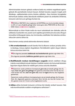 168                                                           IVAPEN GOMENDIOAK WEB ORRIAK IDAZTEKO



Administrazioko testuen gabezia orokorra bada ere, ondorio negatiboak ageria-
gokoak dira pantailarako testuen kasuan. Zenbait kasutan, espazio mugak aurki
ditzakegu –aplikazioetako eremu itxietan, adibidez–. Kasu horietan, funsgabeko
elementuak ezabatu ordez, laburdurak erabiltzera jotzen du zenbaitek. Ondorioz,
testuaren ulermena are gehiago iluntzen da.

         EHAAren 5067/2012 zk.an argitaratu da EUSTATeko zuz. Jn.ak emandako ebazpe-
      na (24. or. 2. par.). Argibide gehiago behar izanez gero, deitu 945012345 tel. Zb.ra edo
      bidali mezua xxx@eustat.es e-postara.

Beharrezkoak ez diren hitzak maila eta neurri askotakoak izan daitezke; zaila da
sailkatzea. Guztiarekin ere, auziari aurre egiteko garrantzitsuena da osatu ditugun
testuekiko kritikoagoak izatea, eta, horretarako, erabilitako hitz bakoitza ezinbes-
tekoa den aztertu behar da.

Hona hemen arretaz zaindu beharreko elementu batzuk:

1. Hitz erredundanteak: esanahi bereko hitz bi elkarren ondoan jartzeko ohitu-
    ra daukagu, mezua argitzen dugulakoan. Horrelakoekin egiten dugun bakarra
    testua astuntzea izaten da:
          Diru-laguntza jasotzeko, baldintzak eta betebeharrak egiaztatu egin behar dira.
      Diru-laguntza jasotzeko, baldintza guztiak egiaztatu egin behar dira.

2.  odifikatzaile moduan darabiltzagun osagaiak: denok erabiltzen ditugu
   M
   makulu-esamoldeak testuak idaztean. Esaldiak osatzen eta hutsuneak betetzen
   laguntzen digute. Baina lar erabiliz gero, testua astundu dezakete:
          Gazteriaren osoko politikaren kontzeptuak gero eta jarraitzaile gehiago ditu Eu-
      ropan. Izan ere, gero eta gehiago dira gazteriaz arduratzen diren herriak eta neu-
      rriak hartzen hasi dira, izan ere gero eta arazo larriagoa bihurtuz doa langabezia
      gazteentzat.
      Gazteriaren osoko politikaren kontzeptuak gero eta jarraitzaile gehiago ditu Europan.
      Asko dira dagoeneko gazteriaz arduratzen diren herriak, eta neurriak hartzen hasi
      dira gazteen arazo larri honen aurka: langabeziaren aurka.

3. Aditza: aditza kentzeak testuaren erritmoa bizi dezake zenbait kasutan. Hala
   nola koordinaziozko esaldien errepikapena saihestean15:




15
     Aditza ezabatzeko beste aukera batzuk: IVAPeko estilo-liburua, 161. or.

                                                 Aurkibidea
 