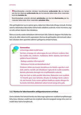 [ ESTILOA ]                                                                         169


       Koordinatzailea urteroko ekintzen koordinazioaz arduratuko da, era berean
    saio berrien diseinuaz arduratuko da, eta horretarako beharrezko diren materialen
    kontrola landuko du.
    Koordinatzaileak urteroko ekintzak antolatuko, saio berriak diseinatuko, eta ho-
    rretarako beharrezko diren materialak zainduko ditu.

Hitz gehiegikeriari aurre eginez gero, nabarmen laburtuko ditugu testuak. Arretaz
aztertu idatzitakoa laburtzeko beharrezko aldaketa aukerak; modu horretara, argi
ez ezik, zehatz idazten ikas dezakezu.

Baina ez zoratu ezaba daitezkeen elementuen bila. Soberan dagoen hitz bakar ba-
tek ez du alde nabarmenik suposatzen. Kontua da gehiegizko elementuek irakur-
leei eskatzen dien aparteko adimen gehigarria aintzat hartzea.



               Gomendioa
               Lehenengo, idatzi esaldi luzea
               Sarritan, errazago eta azkarragoa da zure ohituren arabera idaz-
               tea esaldia eta, ondoren, moldatzea. Behin idatzita, berrirakurri
               galdera hauen bitartez:
               - Badago azaleko informaziorik?
               - Xehetasun horiek ezinbestekoak dira?
               Ondoren, bilatu puntuazio konplexua eta lokailu ugaridun esal-
               diak; aztertu nondik zati ditzakezun egiturok bi esaldi osatzeko;
               bestela, planteatu berregin eta sinplifikatzeko aukerak.
               Argi izan beti ez dela posible laburtzea. Batzuetan zure esaldiek
               15 hitzetik gora izan beharko dituzte. Ez badago beste aukera-
               rik, utzi horrela. Testu osoan aplikatu badituzu aipatu ditugun la-
               burtzeko teknikak, aldaketak nabarmenak izango dira jada.



3.2.7 Kontuz lar laburtzearekin: anbiguotasunaren arriskua

Gerta daiteke hitz batzuk kendu eta laburrago egitearren esaldiak konplikatuago
bihurtzea. Askotan, esaldi luze eta sinpleak irakurterrazagoak izango dira; ezen ez
esaldi labur baina konplexuak.


                                        Aurkibidea
 