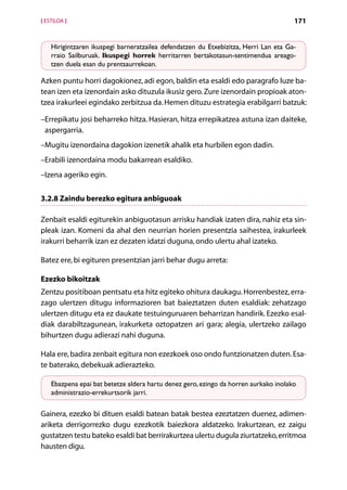 [ ESTILOA ]                                                                           171


    Hirigintzaren ikuspegi barneratzailea defendatzen du Etxebizitza, Herri Lan eta Ga-
    rraio Sailburuak. Ikuspegi horrek herritarren bertakotasun-sentimendua areago­
    tzen duela esan du prentsaurrekoan.

Azken puntu horri dagokionez, adi egon, baldin eta esaldi edo paragrafo luze ba-
tean izen eta izenordain asko dituzula ikusiz gero. Zure izenordain propioak aton­
tzea irakurleei egindako zerbitzua da. Hemen dituzu estrategia erabilgarri batzuk:

 E
– rrepikatu josi beharreko hitza. Hasieran, hitza errepikatzea astuna izan daiteke,
 aspergarria.
–Mugitu izenordaina dagokion izenetik ahalik eta hurbilen egon dadin.
–Erabili izenordaina modu bakarrean esaldiko.
–Izena ageriko egin.


3.2.8 Zaindu berezko egitura anbiguoak

Zenbait esaldi egiturekin anbiguotasun arrisku handiak izaten dira, nahiz eta sin-
pleak izan. Komeni da ahal den neurrian horien presentzia saihestea, irakurleek
irakurri beharrik izan ez dezaten idatzi duguna, ondo ulertu ahal izateko.

Batez ere, bi egituren presentzian jarri behar dugu arreta:

Ezezko bikoitzak
Zentzu positiboan pentsatu eta hitz egiteko ohitura daukagu. Horrenbestez, erra-
zago ulertzen ditugu informazioren bat baieztatzen duten esaldiak: zehatzago
ulertzen ditugu eta ez daukate testuinguruaren beharrizan handirik. Ezezko esal-
diak darabiltzagunean, irakurketa oztopatzen ari gara; alegia, ulertzeko zailago
bihurtzen dugu adierazi nahi duguna.

Hala ere, badira zenbait egitura non ezezkoek oso ondo funtzionatzen duten. Esa-
te baterako, debekuak adierazteko.

    Ebazpena epai bat betetze aldera hartu denez gero, ezingo da horren aurkako inolako
    administrazio-errekurtsorik jarri.

Gainera, ezezko bi dituen esaldi batean batak bestea ezeztatzen duenez, adimen-
ariketa derrigorrezko dugu ezezkotik baiezkora aldatzeko. Irakurtzean, ez zaigu
gustatzen testu bateko esaldi bat berrirakurtzea ulertu dugula ziurtatzeko, erritmoa
hausten digu.
                                         Aurkibidea
 