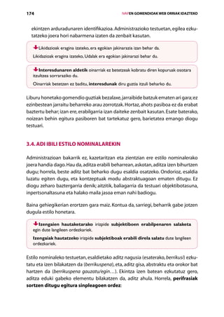 174                                                   IVAPEN GOMENDIOAK WEB ORRIAK IDAZTEKO



  ekintzen arduradunaren identifikazioa. Administrazioko testuetan, egilea ezku-
  tatzeko joera hori nabarmena izaten da zenbait kasutan.

      Likidazioak eragina izateko, era egokian jakinarazia izan behar da.
   Likidazioak eragina izateko, Udalak era egokian jakinarazi behar du.

       Interesdunaren aldetik oinarriak ez betetzeak kobratu diren kopuruak osotara
   itzultzea sorraraziko du.
   Oinarriak betetzen ez baditu, interesdunak diru guztia itzuli beharko du.

Liburu honetako gomendio guztiak bezalaxe, jarraibide batzuk ematen ari gara; ez
ezinbestean jarraitu beharreko arau zorrotzak. Hortaz, ahots pasiboa ez da erabat
baztertu behar; izan ere, erabilgarria izan daiteke zenbait kasutan. Esate baterako,
noizean behin egitura pasiboren bat tartekatuz gero, barietatea emango diogu
testuari.


3.4. Adi ibili estilo nominalarekin

Administrazioan bakarrik ez, kazetaritzan eta zientzian ere estilo nominalerako
joera handia dago. Hau da, aditza erabili beharrean, askotan, aditza izen bihurtzen
dugu; horrela, beste aditz bat beharko dugu esaldia osatzeko. Ondorioz, esaldia
luzatu egiten dugu, eta kontzeptuak modu abstraktuagoan ematen ditugu. Ez
diogu zeharo baztergarria denik; aitzitik, baliagarria da testuari objektibotasuna,
inpertsonaltasuna eta halako maila jasoa eman nahi badiogu.

Baina gehiegikerian erortzen gara maiz. Kontua da, sarriegi, beharrik gabe jotzen
dugula estilo honetara.

      Izengaien hautaketarako irizpide subjektiboen erabilpenaren salaketa
   egin dute langileen ordezkariek.
   Izengaiak hautatzeko irizpide subjektiboak erabili direla salatu dute langileen
   ordezkariek.

Estilo nominaleko testuetan, esaldietako aditz nagusia (esaterako, berrikusi) ezku-
tatu eta izen bilakatzen da (berrikuspena), eta, aditz gisa, abstraktu eta orokor bat
hartzen da (berrikuspena gauzatu/egin…). Ekintza izen batean ezkutatuz gero,
aditza eduki gabeko elementu bilakatzen da, aditz ahula. Horrela, perifrasiak
sortzen ditugu egitura sinpleagoen ordez:

                                         Aurkibidea
 