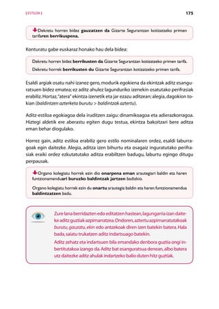 [ ESTILOA ]                                                                          175


       Dekretu horren bidez gauzatzen da Gizarte Segurantzan kotizatzeko primen
    tarifaren berrikuspena.

Konturatu gabe euskaraz honako hau dela bidea:

    Dekretu horren bidez berrikusten da Gizarte Segurantzan kotizatzeko primen tarifa.
    Dekretu horrek berrikusten du Gizarte Segurantzan kotizatzeko primen tarifa.

Esaldi argiak osatu nahi izanez gero, modurik egokiena da ekintzak aditz esangu-
ratsuen bidez ematea; ez aditz ahulez lagunduriko izenekin osatutako perifrasiak
erabiliz. Hortaz, “atera” ekintza izenetik eta jar ezazu aditzean; alegia, dagokion to-
kian (baldintzen azterketa burutu  baldintzak aztertu).

Aditz-estiloa egokiagoa dela iruditzen zaigu: dinamikoagoa eta adierazkorragoa.
Hiztegi aldetik ere aberastu egiten dugu testua, ekintza bakoitzari bere aditza
eman behar diogulako.

Horrez gain, aditz estiloa erabiliz gero estilo nominalaren ordez, esaldi laburra-
goak egin daitezke. Alegia, aditza izen bihurtu eta osagaiz inguratutako perifra-
siak eraiki ordez ezkutatutako aditza erabiltzen badugu, laburtu egingo ditugu
perpausak.

       Organo kolegiatu horrek ezin dio onarpena eman arautegiari baldin eta haren
    funtzionamenduari buruzko baldintzak jartzen badizkio.

    Organo kolegiatu horrek ezin du onartu arautegia baldin eta haren funtzionamendua
    baldintzatzen badu.



               Zure lana berridazten edo editatzen hastean, lagungarria izan daite-
               ke aditz guztiak azpimarratzea. Ondoren, aztertu azpimarratutakoak
               burutu, gauzatu, ekin edo antzekoak diren izen batekin batera. Hala
               bada, saiatu trukatzen aditz indartsuago batekin.
               Aditz zehatz eta indartsuen bila emandako denbora guztia ongi in-
               bertitutakoa izango da. Aditz bat esanguratsua denean, albo batera
               utz daitezke aditz ahulak indartzeko balio duten hitz guztiak.




                                        Aurkibidea
 