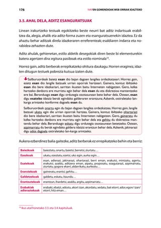 176                                                              IVAPEN GOMENDIOAK WEB ORRIAK IDAZTEKO



3.5. Ahal dela, aditz esanguratsuak

Linean irakurtzeko testuak egokitzeko beste neurri bat aditz indartsuak erabil­
tzea da, alegia, ahalik eta aditz-forma zuzen eta esanguratsuenekin idaztea. Ez da
ahaztu behar aditzak direla idazkeraren erreferenteak; esaldiaren indarra eta no-
rabidea zehazten dute.

Aditz ahulak, gehienetan, estilo aldetik desegokiak diren beste bi elementurekin
batera agertzen dira: egitura pasiboak eta estilo nominala18.

Horrez gain, aditz berberak errepikatzeko ohitura daukagu. Horren eraginez, idaz-
ten ditugun testuek pobrezia kutsua izaten dute.

         Sailburuordeak baietz esan dio bajan dagoen langilea ordezkatzeari. Horrez gain,
      ezetz esan dio langile batzuek urrian oporrak hartzeari. Gainera, kontuz ibiltzeko
      esan dio bere idazkariari, sarritan ikusten baitu Interneten nabigatzen. Gero, kafea
      hartzeko denbora ere murriztu egin behar dela esan du eta diskrezioa mantentzeko
      ere bai. Beranduago esan digu ordutegia osotasunean bete behar dela. Ostean, esan
      digu esateko idatziz berak egindako galderaren erantzuna. Azkenik, ostiraletako lan-
      karga arintzeko konforme dagoela esan du.
      Sailburuordeak onartu egin du bajan dagoen langilea ordezkatzea. Horrez gain, langile
      batzuei ukatu egin die urrian oporrak hartzea. Gainera, kontuz ibiltzeko ohartarazi
      dio bere idazkariari, sarritan ikusten baitu Interneten nabigatzen. Gero, gaineratu du
      kafea hartzeko denbora ere murriztu egin behar dela eta gehitu du diskrezioa man-
      tendu behar dela. Beranduago eskatu digu ordutegia osotasunean betetzeko. Ostean,
      azpimarratu du berak egindako galdera idatziz erantzun behar dela. Azkenik, jakinarazi
      digu ados dagoela ostiraletako lan-karga arintzeko.

Aukera ezberdinez balia gaitezke, aditz berberak ez errepikatzeko behin eta berriz:

 Baiezkoak             baieztatu, onartu, baietsi, berretsi, ziurtatu…
 Ezezkoak              ukatu, ezeztatu, ezetsi, uko egin, aurka egin…
                       esan, adierazi, jakinarazi, ohartarazi, berri eman, erakutsi, mintzatu, agertu,
 Esatekoak             erakutsi, azaldu, aditzera eman, aipatu, proposatu, ezagutarazi, azpimarratu,
                       ziurtatu, gogora ekarri, aldarrikatu, aurkeztu…
 Eranstekoak           gaineratu, erantsi, gehitu…
 Galdetzekoak          galdetu, eskatu, itaundu…
 Erantzutekoak         erantzun, ihardetsi, azaldu, argitu, azpimarratu…
 Erabakiak             erabaki, ebatzi, adostu, akort izan, akordatu, xedatu, bat etorri, ados egon/ izan/
 adieraztekoak         etorri, hitz eman…




18
     Ikus atal honetako 3.3. eta 3.4. kapituluak.

                                                    Aurkibidea
 