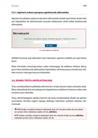 [ ESTILOA ]                                                                          177


3.5.1. Agintera, aukera aproposa eginkizunak adierazteko

Agintera da adizkera argiena irakurleari adierazteko zerbait egin behar duela. Hala
ere, hipotetikoa da administrazio kutsuko idazkeraren ohiko bidea betekizunak
adierazteko.




                                 1.3. irudia. Agintera erabili da.



Adibide horretan argi adierazten zaio irakurleari, agintera erabilita, zer egin behar
duen.

Mota horretako testuinguruetan, askoz zehatzagoa da adizkera zehatza. Beraz,
gure iritziz, betekizunak adierazteko, hipotetikoa saihestea pausu handia izan dai-
teke testuen irakurgarritasuna hobetzeko.


3.6. Erabili testu-antolatzaileak

Testu-antolatzaileek esaldietako elementuen arteko loturen izaera zehazten dute.
Mota askotakoak dira, eta, kokapenari dagokionez, esaldiaren hasieran, erdian edo
amaieran joan daitezke.

Testu ulerterrazagoak egiteko, komeni da testu-antolatzaileak ahalik eta gehien
aurreratzea. Horrela, iragarri egingo dizkiogu irakurleari ondoren datozen ele-
mentuak:

       IATA kodea, munduko aireportu bakoitzak duen hiru letrako kodea da, eta malete-
    tan jartzen diren etiketetan azaldu ohi da, adibidez.
    IATA kodea, munduko aireportu bakoitzak duen hiru letrako kodea da, eta, adibidez,
    maletetan jartzen diren etiketetan azaldu ohi da.




                                           Aurkibidea
 