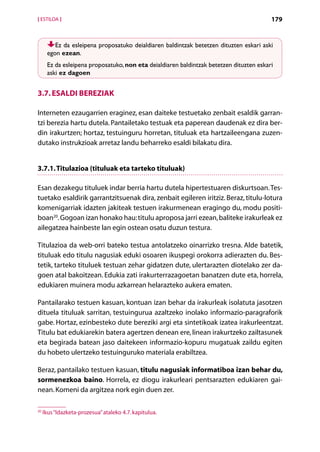 [ ESTILOA ]                                                                              179


         Ez da esleipena proposatuko deialdiaren baldintzak betetzen dituzten eskari aski
      egon ezean.
      Ez da esleipena proposatuko, non eta deialdiaren baldintzak betetzen dituzten eskari
      aski ez dagoen


3.7. Esaldi bereziak

Interneten ezaugarrien eraginez, esan daiteke testuetako zenbait esaldik garran-
tzi berezia hartu dutela. Pantailetako testuak eta paperean daudenak ez dira ber-
din irakurtzen; hortaz, testuinguru horretan, tituluak eta hartzaileengana zuzen-
dutako instrukzioak arretaz landu beharreko esaldi bilakatu dira.


3.7.1. Titulazioa (tituluak eta tarteko tituluak)

Esan dezakegu tituluek indar berria hartu dutela hipertestuaren diskurtsoan. Tes-
tuetako esaldirik garrantzitsuenak dira, zenbait egileren iritziz. Beraz, titulu-lotura
komenigarriak idazten jakiteak testuen irakurmenean eragingo du, modu positi-
boan20. Gogoan izan honako hau: titulu aproposa jarri ezean, baliteke irakurleak ez
ailegatzea hainbeste lan egin ostean osatu duzun testura.

Titulazioa da web-orri bateko testua antolatzeko oinarrizko tresna. Alde batetik,
tituluak edo titulu nagusiak eduki osoaren ikuspegi orokorra adierazten du. Bes-
tetik, tarteko tituluek testuan zehar gidatzen dute, ulertarazten diotelako zer da-
goen atal bakoitzean. Edukia zati irakurterrazagoetan banatzen dute eta, horrela,
edukiaren muinera modu azkarrean helarazteko aukera ematen.

Pantailarako testuen kasuan, kontuan izan behar da irakurleak isolatuta jasotzen
dituela tituluak sarritan, testuingurua azaltzeko inolako informazio-paragraforik
gabe. Hortaz, ezinbesteko dute bereziki argi eta sintetikoak izatea irakurleentzat.
Titulu bat edukiarekin batera agertzen denean ere, linean irakurtzeko zailtasunek
eta begirada batean jaso daitekeen informazio-kopuru mugatuak zaildu egiten
du hobeto ulertzeko testuinguruko materiala erabiltzea.

Beraz, pantailako testuen kasuan, titulu nagusiak informatiboa izan behar du,
sormenezkoa baino. Horrela, ez diogu irakurleari pentsarazten edukiaren gai-
nean. Komeni da argitzea nork egin duen zer.

20
     Ikus “Idazketa-prozesua” ataleko 4.7. kapitulua.

                                                 Aurkibidea
 