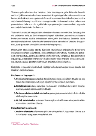 180                                                       IVAPEN GOMENDIOAK WEB ORRIAK IDAZTEKO



Tituluek gidatzeko funtzioa betetzen dute testuinguru gabe bilatzaile batetik
web-orri jakinera sartu den irakurlearentzat. Are gehiago, bilatzaileen emaitzetan
bertan, tituluek testuaren gaineko informazioa ematen diete irakurleei, web-orrira
sartu baino lehenago ere. Hortaz, esan genezake titulu onak idaztea trebetasun
garrantzitsua dela, non hitz egokia leku aproposean jartzen emandako segundo
oro ondo inbertitutako denbora da.

Titulu arrakastatsuek hitz gutxitan adierazten dute testuaren muina. Zehaztugabe
eta orokorrek, aldiz, ez diote mesederik egiten irakurleari, testua irakurraraztera
behar­zen baitute edukia interesatzen zaion jakin ahal izateko. Bestalde, titulu
       t
sentsazionalista batek irakurle asko erakar ditzake, baina laster uxatuko ditu; gai-
nera, zure gunearen sinesgarritasuna ahuldu egingo da.

Diseinuaren atalean jada azaldu dugunez, titulu-mailak argi zehaztu behar dira
irakurleei irakurtzen laguntzeko. Testua antolatzeko hiru titulu-maila baino gehia-
go behar badituzu, gelditu. Bandera gorri horrek testu konplexua dela adierazten
dizu; alegia, orrazketa behar duela21. Egokienak bi titulu-mailako testuak dira; ale-
gia, titulu nagusiaz gain tarteko tituluak dituztenak testuan zehar.

Idatzitako testuan tarteko tituluak egoki jartzeko lanak hainbat onura dauzka bai
idaztean, bai irakurtzean:

Idazleentzat lagungarri:
      1. Pentsamendua antolatzeko: datuak kategoriaka antolatzen dituzte, bai eta
          lagundu errepikapenak, hutsak eta elementu nahasiak aurkitzen.
      2. Sintetizatzeko: datu nagusiak eta bigarren mailakoak bereizten dituzte;
          puntu nagusiak azpimarratzen dituzte.
      3. Testuaren koherentzia indartzeko: gaien garapena ziurtatzen dute; edukia
         atalka egituratzen dute.
      4. Orriak antolatzeko: testuaren barne-egitura irudikatzen dute, orriak elka-
          rren artean bereizten dituzte.

Irakurleentzat lagungarri:
      1. Hobeto ulertzeko: ulermena gidatzen dute; edukiak iragartzen dituzte eta
          irakurlearen ezagutzak aurreaktibatzen.



21
     Ikus “Diseinua” ataleko 7. kapitulua.

                                             Aurkibidea
 