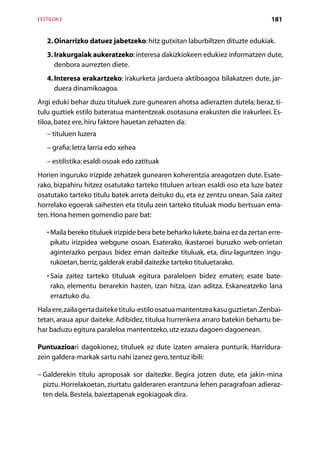 [ ESTILOA ]                                                                        181


    2. Oinarrizko datuez jabetzeko: hitz gutxitan laburbiltzen dituzte edukiak.
       
    3. Irakurgaiak aukeratzeko: interesa dakizkiokeen edukiez informatzen dute,
       denbora aurrezten diete.
    4. Interesa erakartzeko: irakurketa jarduera aktiboagoa bilakatzen dute, jar-
       duera dinamikoagoa.
Argi eduki behar duzu tituluek zure gunearen ahotsa adierazten dutela; beraz, ti-
tulu guztiek estilo bateratua mantentzeak osotasuna erakusten die irakurleei. Es-
tiloa, batez ere, hiru faktore hauetan zehazten da:
    – tituluen luzera
    – grafia: letra larria edo xehea
    – estilistika: esaldi osoak edo zatituak
Horien inguruko irizpide zehatzek gunearen koherentzia areagotzen dute. Esate-
rako, bizpahiru hitzez osatutako tarteko tituluen artean esaldi oso eta luze batez
osatutako tarteko titulu batek arreta deituko du, eta ez zentzu onean. Saia zaitez
horrelako egoerak saihesten eta titulu zein tarteko tituluak modu bertsuan ema-
ten. Hona hemen gomendio pare bat:

    • Maila bereko tituluek irizpide bera bete beharko lukete, baina ez da zertan erre-
      
     pikatu irizpidea webgune osoan. Esaterako, ikastaroei buruzko web-orrietan
     aginterazko perpaus bidez eman daitezke tituluak, eta, diru-laguntzen ingu-
     rukoetan, berriz, galderak erabil daitezke tarteko tituluetarako.
    • Saia zaitez tarteko tituluak egitura paraleloen bidez ematen; esate bate-
      
     rako, elementu berarekin hasten, izan hitza, izan aditza. Eskaneatzeko lana
     erraztuko du.
Hala ere, zaila gerta daiteke titulu-estilo osatua mantentzea kasu guztietan. Zenbai-
tetan, araua apur daiteke. Adibidez, titulua hurrenkera arraro batekin behartu be-
har baduzu egitura paraleloa mantentzeko, utz ezazu dagoen-dagoenean.

Puntuazioari dagokionez, tituluek ez dute izaten amaiera punturik. Harridura-
zein galdera-markak sartu nahi izanez gero, tentuz ibili:

–  alderekin titulu aproposak sor daitezke. Begira jotzen dute, eta jakin-mina
  G
  piztu. Horrelakoetan, ziurtatu galderaren erantzuna lehen paragrafoan adieraz-
  ten dela. Bestela, baieztapenak egokiagoak dira.



                                        Aurkibidea
 