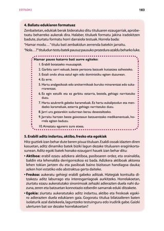 [ ESTILOA ]                                                                                 183



    4. Baliatu edukiaren formatuaz
    Zenbaitetan, edukiak berak bideratuko ditu tituluaren ezaugarriak, aprobe-
    txatu beharreko aukerak dira. Halaber, tituluek formatu jakina iradokitzen
    badute, ziurtatu formatu horri darraiola testuak. Horrela bada:
    “Hamar modu…” titulu bati zenbakidun zerrenda batekin jarraitu.
    “Nola…?” tituludun testu batek pausuz pausuko prozedura azaldu beharko luke.

              Hamar pauso katarro bati aurre egiteko:
                1. Erabili botatzeko musuzapiak.
                2. Garbitu sarri eskuak, beste pertsona batzuek kutsatzea saihesteko.
                3. Estali ondo ahoa eztul egin edo doministiku egiten duzunean.
                4. Ez erre.
                5.  artu analgesikoak edo antitermikoak buruko minarentzat edo suka-
                   H
                   rrarentzat.
                6.  z egin eztulik eta ez garbitu eztarria, bestela, gehiago narritatuko
                   E
                   duzu.
                7.  artu azukrerik gabeko karameluak. Ez hartu eukaliptodun eta men-
                   H
                   dazko karameluak, eztarria gehiago narritatuko duzu.
                8. Jarri ura gatzarekin sudurrean berau desestaltzeko.
                9. arraitu hartzen beste gaixotasun batzuentzako medikamentuak, ho-
                   J
                   rrela egiten baduzu.
                 10. Aireztatu egunero zure etxea.


    5. Erabili aditz indartsu, aktibo, fresko eta egokiak
    Hitz guztiek izan behar dute beren pisua tituluan. Esaldi osoak idazten diren
    kasuetan, aditz dinamiko batek biziki lagun dezake tituluaren eraginkorta-
    sunean. Aditz egoki batek honako ezaugarri hauek izan behar ditu:
    •  ktiboa: erabil ezazu adizkera aktiboa, pasiboaren ordez, eta orainaldia,
      A
      baldin eta lehenaldia derrigorrezkoa ez bada. Adizkera aktiboak aktorea
      lehen tokian jartzen du eta pasiboak baino bizitasun handiagoa dauka;
      azken hori estatiko edo abstraktua gerta daiteke.
    •  reskoa: aukeratu gehiegi erabili gabeko aditzak. Hiztegiak kontsulta di­
      F
      tzakezu aditz laburrago eta interesgarriagoak aurkitzeko. Horrelakoetan,
      ziurtatu ezazu aukeratutako sinonimoak zehazki adierazten duela nahi du-
      zuna, zeren eta batzuetan konnotazio ezberdin samarrak eduki ditzakete.
    •  gokia: ziurtatu aukeratutako aditz indartsu, aktibo eta freskoak egoki-
      E
      ro adierazten duela edukiaren gaia. Gogoratu titulua bilatzaileren baten
      isolaturik azal daitekeela, laguntzeko testuinguru edo irudirik gabe. Gaizki
      ulerturen bat sor dezake horrelakoetan?

                                             Aurkibidea
 