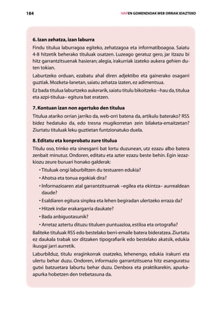 184                                               IVAPEN GOMENDIOAK WEB ORRIAK IDAZTEKO




  6. Izan zehatza, izan laburra
  Findu titulua laburragoa egiteko, zehatzagoa eta informatiboagoa. Saiatu
  4-8 hitzetik beherako tituluak osatzen. Luzeago geratuz gero, jar itzazu bi
  hitz garrantzitsuenak hasieran; alegia, irakurriak izateko aukera gehien du-
  ten tokian.
  Laburtzeko orduan, ezabatu ahal diren adjektibo eta gainerako osagarri
  guztiak. Mozketa-lanetan, saiatu zehatza izaten, ez adimentsua.
  Ez bada titulua laburtzeko aukerarik, saiatu titulu bikoitzeko –hau da, titulua
  eta azpi-titulua– egitura bat eratzen.

  7. Kontuan izan non agertuko den titulua
  Titulua atariko orrian jarriko da, web-orri batena da, artikulu baterako? RSS
  bidez hedatuko da, edo tresna mugikorretan zein bilaketa-emaitzetan?
  Ziurtatu tituluak leku guztietan funtzionatuko duela.

  8. Editatu eta konprobatu zure titulua
  Titulu oso, trinko eta sinesgarri bat lortu duzunean, utz ezazu albo batera
  zenbait minutuz. Ondoren, editatu eta azter ezazu beste behin. Egin iezaz-
  kiozu zeure buruari honako galderak:
      • Tituluak ongi laburbiltzen du testuaren edukia?
      • Ahotsa eta tonua egokiak dira?
      • nformazioaren atal garrantzitsuenak –egilea eta ekintza– aurrealdean
        I
        daude?
      • Esaldiaren egitura sinplea eta lehen begiradan ulertzeko erraza da?
      • Hitzek indar erakargarria daukate?
      • Bada anbiguotasunik?
      • Arretaz aztertu dituzu tituluen puntuazioa, estiloa eta ortografia?
  Baliteke tituluak RSS edo bestelako berri-emaile batera bideratzea. Ziurtatu
  ez daukala trabak sor ditzaken tipografiarik edo bestelako akatsik, edukia
  ikusgai jarri aurretik.
  Laburbilduz, titulu eraginkorrak osatzeko, lehenengo, edukia irakurri eta
  ulertu behar duzu. Ondoren, informazio garrantzitsuena hitz esangura­su
                                                                        t
  gutxi batzuetara laburtu behar duzu. Denbora eta praktikarekin, apurka-
  apurka hobetzen den trebetasuna da.



                                     Aurkibidea
 