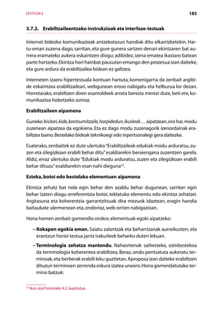 [ ESTILOA ]                                                                      185


3.7.2.	Erabiltzaileentzako instrukzioak eta interfaze-testuak

Internet bidezko komunikazioak antzekotasun handiak ditu elkarrizketekin. Har-
tu-eman zuzena dago, sarritan, eta gure gunera sartzen denari ekintzaren bat au-
rrera eramateko aukera eskaintzen diogu; adibidez, izena ematea ikastaro batean
parte hartzeko. Ekintza hori hainbat pausutan emango den prozesua izan daiteke,
eta gure ardura da erabiltzailea bidean ez galtzea.

Interneten izaera hipertestuala kontuan hartuta, komenigarria da zenbait argibi-
de eskaintzea erabiltzaileari, webgunean eroso nabigatu eta helburua lor dezan.
Horretarako, erabiltzen diren esamoldeek arreta berezia merezi dute, beti ere, ko-
munikazioa hobetzeko asmoz.

Erabiltzaileen aipamena

Guneko bisitari, kide, kontsumitzaile, harpidedun, ikusleak… aipatzean, oro har, modu
zuzenean aipatzea da egokiena. Eta ez dago modu zuzenagorik izenordainak era-
biltzea baino. Bestelako bideak teknikoegi edo inpertsonalegi gera daitezke.

Esaterako, zenbaitek ez dute ulertuko “Erabiltzaileak edukiak modu arduratsu, zu-
zen eta zilegizkoan erabili behar ditu” esaldiarekin beraiengana zuzentzen garela.
Aldiz, erraz ulertuko dute “Edukiak modu arduratsu, zuzen eta zilegizkoan erabili
behar dituzu” esaldiarekin esan nahi dieguna22.

Esteka, botoi edo bestelako elementuen aipamena

Ekintza zehatz bat nola egin behar den azaldu behar dugunean, sarritan egin
behar izaten diogu erreferentzia botoi, teklatuko elementu edo ekintza zehatzei.
Argitasuna eta koherentzia garrantzitsuak dira mezuok idaztean, eragin handia
baitaukate ulermenean eta, ondorioz, web-orrien nabigazioan.

Hona hemen zenbait gomendio orokor, elementuak egoki aipatzeko:

      –  okapen egokia eman. Saiatu zalantzak eta beharrizanak aurreikusten, eta
        K
        erantzun horiei testua jarriz irakurleek beharko duten lekuan.
      – Terminologia zehatza mantendu. Nahasmenak saihesteko, ezinbestekoa
        da terminologia koherentea erabiltzea. Beraz, ondo pentsatuta aukeratu ter-
        minoak, eta berberak erabili leku guztietan. Aproposa izan daiteke erabiltzen
        dituzun terminoen zerrenda eskura izatea uneoro. Hona gomendatutako ter-
        mino batzuk:

22
     Ikus atal honetako 4.2. kapitulua.

                                          Aurkibidea
 