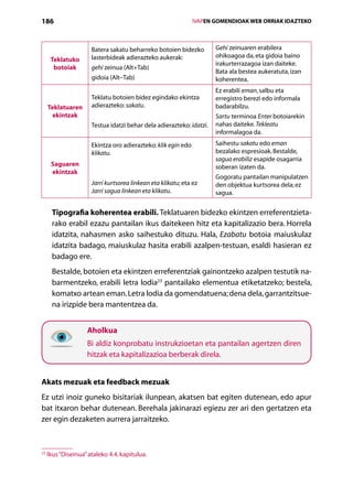 186                                                             IVAPEN GOMENDIOAK WEB ORRIAK IDAZTEKO



                      Batera sakatu beharreko botoien bidezko          Gehi zeinuaren erabilera
                      lasterbideak adierazteko aukerak:                ohikoagoa da, eta gidoia baino
      Teklatuko
                                                                       irakurterrazagoa izan daiteke.
       botoiak        gehi zeinua (Alt+Tab)
                                                                       Bata ala bestea aukeratuta, izan
                      gidoia (Alt–Tab)                                 koherentea.
                                                                       Ez erabili eman, salbu eta
                      Teklatu botoien bidez egindako ekintza           erregistro berezi edo informala
     Teklatuaren      adierazteko: sakatu.                             badarabilzu.
       ekintzak                                                        Sartu terminoa Enter botoiarekin
                      Testua idatzi behar dela adierazteko: idatzi.    nahas daiteke. Tekleatu
                                                                       informalagoa da.
                      Ekintza oro adierazteko: klik egin edo           Saihestu sakatu edo eman
                      klikatu.                                         bezalako espresioak. Bestalde,
                                                                       sagua erabiliz esapide osagarria
      Saguaren                                                         soberan izaten da.
      ekintzak
                                                                       Gogoratu pantailan manipulatzen
                      Jarri kurtsorea linkean eta klikatu; eta ez      den objektua kurtsorea dela; ez
                      Jarri sagua linkean eta klikatu.                 sagua.


      Tipografia koherentea erabili. Teklatuaren bidezko ekintzen erreferentzieta-
      rako erabil ezazu pantailan ikus daitekeen hitz eta kapitalizazio bera. Horrela
      idatzita, nahasmen asko saihestuko dituzu. Hala, Ezabatu botoia maiuskulaz
      idatzita badago, maiuskulaz hasita erabili azalpen-testuan, esaldi hasieran ez
      badago ere.
      Bestalde, botoien eta ekintzen erreferentziak gainontzeko azalpen testutik na-
      barmentzeko, erabili letra lodia23 pantailako elementua etiketatzeko; bestela,
      komatxo artean eman. Letra lodia da gomendatuena; dena dela, garrantzitsue-
      na irizpide bera mantentzea da.


                    Aholkua
                    Bi aldiz konprobatu instrukzioetan eta pantailan ager­ zen diren
                                                                         t
                    hitzak eta kapitalizazioa berberak direla.


Akats mezuak eta feedback mezuak
Ez utzi inoiz guneko bisitariak ilunpean, akatsen bat egiten dutenean, edo apur
bat itxaron behar dutenean. Berehala jakinarazi egiezu zer ari den gertatzen eta
zer egin dezaketen aurrera jarraitzeko.



23
     Ikus “Diseinua” ataleko 4.4. kapitulua.

                                                   Aurkibidea
 