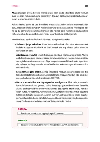 [ ESTILOA ]                                                                             187


Akats mezuek arreta berezia merezi dute, ezen ondo idatzitako akats-mezuek
gure webean nabigatzeko eta eskaintzen ditugun aplikazioak erabiltzeko segur-
tasun sentsazioa sortzen dute.

Aukera izanez gero, ez utzi horrelako mezuak idazteko ardura informatikarien
esku. Ingeniarientzat dirudien hizkerak gertatu den akatsarekiko frustrazioa bai-
no ez du sorrarazten erabiltzaileengan; eta, horrez gain, hurrengo pausuarekiko
nahasmendua. Beraz, erabili akats mezu lagunkoiak, ez beldurgarriak.

Hemen dituzu zenbait aholku akats-mezu atseginak idazteko:

    –  aihestu jerga teknikoa. Idatz itzazu edozeinek ulertzeko akats-mezuak.
      S
      Inolako ezagutza teknikorik ez daukatenek ere argi ulertu behar dute zer
      gertatzen ari den.
    – Adeitasuna erakutsi. Erabili hizkuntza adeitsua eta tonu lagunkoia. Akatsa
      erabiltzaileak eragin badu, ez ezazu errudun sentiarazi. Horren ordez, esaiozu
      zer egin behar den zuzentzeko. Bigarren pertsona erabiltzeak asko laguntzen
      du; hala ere, ez da gomendatzekoa baldin testuak errua egozteko sentsazioa
      ematen badu.
    – Letra larria egoki erabili. Xehez idatzitako mezuak irakurterrazagoak dira
      letra larriz idatzitakoak baino. Larriz idatzitako mezuak hitz bat edo biko me-
      zuetarako bakarrik erabili; esaterako, KONTUZ.
    –  ezu konstruktibo eta lagungarriak konfiguratu. Ahal dela, mantendu
      M
      formularioetan akatsa gertatu baino lehenago gordetako datuak. Bestalde,
      akatsa derrigorrez bete beharreko atal bati badagokio, azpimarratu non da-
      goen hutsa. Horretarako, harridura-markak, asteriskoak edo Kontuz! Bezalako
      hitzak jar daitezke dagokion atalaren aurrean. Letra gorria ere erabil dezake-
      zu horrelakoetan, baina ez fidatu koloreari bakarrik mezuaren adierazgarrita-
      suna. Era berean, azaldu zer esan nahi duten marka horiek.


        OKERRA

              Erabiltzaile honek ez du logging-ik egin XLNets-en.


        ZUZENA

              Ez zaude konektatuta. Sartu nahi baduzu, balidatu IZENPE txartelarekin.



                                            Aurkibidea
 