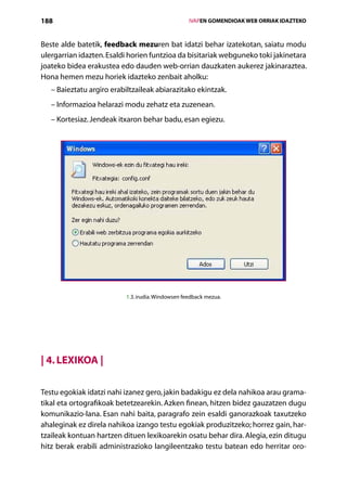 188                                                  IVAPEN GOMENDIOAK WEB ORRIAK IDAZTEKO



Beste alde batetik, feedback mezuren bat idatzi behar izatekotan, saiatu modu
ulergarrian idazten. Esaldi horien funtzioa da bisitariak webguneko toki jakinetara
joateko bidea erakustea edo dauden web-orrian dauzkaten aukerez jakinaraztea.
Hona hemen mezu horiek idazteko zenbait aholku:
   – Baieztatu argiro erabiltzaileak abiarazitako ekintzak.
   – Informazioa helarazi modu zehatz eta zuzenean.
   – Kortesiaz. Jendeak itxaron behar badu, esan egiezu.




                           1.3. irudia. Windowsen feedback mezua.




| 4. Lexikoa |

Testu egokiak idatzi nahi izanez gero, jakin badakigu ez dela nahikoa arau grama-
tikal eta ortografikoak betetzearekin. Azken finean, hitzen bidez gauzatzen dugu
komunikazio-lana. Esan nahi baita, paragrafo zein esaldi ganorazkoak taxutzeko
ahaleginak ez direla nahikoa izango testu egokiak produzitzeko; horrez gain, har­
tzaileak kontuan hartzen dituen lexikoarekin osatu behar dira. Alegia, ezin ditugu
hitz berak erabili administrazioko langileentzako testu batean edo herritar oro-
                                        Aurkibidea
 