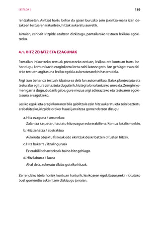 [ ESTILOA ]                                                                     189


rentzakoetan. Aintzat hartu behar da gaiari buruzko zein jakintza-maila izan de-
zakeen testuaren irakurleak, hitzak aukeratu aurretik.

Jarraian, zenbait irizpide azaltzen dizkizugu, pantailarako testuen lexikoa egoki­
tzeko.


4.1. Hitz zehatz eta ezagunak

Pantailan irakurtzeko testuak prestatzeko orduan, lexikoa ere kontuan hartu be-
har dugu, komunikazio eraginkorra lortu nahi izanez gero. Are gehiago: esan dai-
teke testuen argitasuna lexiko egokia aukeratzearekin hasten dela.

Argi izan behar da testuak idaztea ez dela lan automatikoa. Gaiak planteatuta eta
testurako egitura zehaztuta dugularik, hiztegi alorra lantzeko unea da. Zeregin ko-
menigarria dugu, dudarik gabe, gure mezua argi adierazteko eta testuaren egoki-
tasuna areagotzeko.

Lexiko egoki eta eraginkorraren bila gabiltzala zein hitz aukeratu eta zein baztertu
erabakitzeko, irizpide orokor hauei jarraitzea gomendatzen dizugu:

    a.  itz ezaguna / urrunekoa
       H
      Zalantza kasuetan, hautatu hitz ezagun edo erabiliena. Kontuz lokalismoekin.
    b.  itz zehatza / abstraktua
       H
      Aukeratu objektu fisikoak edo ekintzak deskribatzen dituzten hitzak.
    c.  itz bakarra / itzulinguruak
       H
      Ez erabili beharrezkoak baino hitz gehiago.
    d. Hitz laburra / luzea
       
      Ahal dela, aukeratu silaba gutxiko hitzak.

Zerrendako ideia horiek kontuan harturik, lexikoaren egokitasunarekin lotutako
bost gomendio eskaintzen dizkizugu jarraian.




                                       Aurkibidea
 