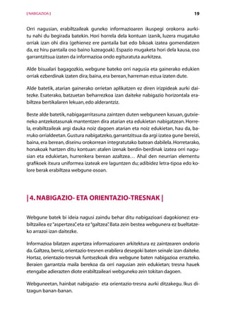 [ NABIGAZIOA ]                                                                     19


Orri nagusian, erabiltzaileak guneko informazioaren ikuspegi orokorra aurki-
tu nahi du begirada batekin. Hori horrela dela kontuan izanik, luzera mugatuko
orriak izan ohi dira (gehienez ere pantaila bat edo bikoak izatea gomendatzen
da, ez hiru pantaila oso baino luzeagoak). Espazio mugaketa hori dela kausa, oso
garrantzitsua izaten da informazioa ondo egituratuta aurkitzea.

Alde bisualari bagagozkio, webgune bateko orri nagusia eta gainerako edukien
orriak ezberdinak izaten dira; baina, era berean, harreman estua izaten dute.

Alde batetik, atarian gainerako orrietan aplikatzen ez diren irizpideak aurki dai-
tezke. Esaterako, batzuetan beharrezkoa izan daiteke nabigazio horizontala era-
biltzea bertikalaren lekuan, edo alderantziz.

Beste alde batetik, nabigagarritasuna zaintzen duten webguneen kasuan, gutxie-
neko antzekotasunak mantentzen dira atarian eta edukietan nabigatzean. Horre-
la, erabiltzaileak argi dauka noiz dagoen atarian eta noiz edukietan, hau da, ba-
rruko orrialdeetan. Gustura nabigatzeko, garrantzitsua da argi izatea gune bereizi,
baina, era berean, diseinu orokorrean integratutako batean dabilela. Horretarako,
honakoak hartzen ditu kontuan: atalen izenak berdin-berdinak izatea orri nagu-
sian eta edukietan, hurrenkera berean azaltzea… Ahal den neurrian elementu
grafikoek itxura uniformea izateak ere laguntzen du; adibidez letra-tipoa edo ko-
lore berak erabiltzea webgune osoan.




| 4. Nabigazio- eta orientazio-tresnak |

Webgune batek bi ideia nagusi zaindu behar ditu nabigazioari dagokionez: era-
biltzailea ez “aspertzea” eta ez “galtzea” Bata zein bestea webgunera ez bueltatze-
                        ,                .
ko arrazoi izan daitezke.

Informazioa bilatzen aspertzea informazioaren arkitektura ez zaintzearen ondorio
da. Galtzea, berriz, orientazio-tresnen erabilera desegoki baten seinale izan daiteke.
Hortaz, orientazio-tresnak funtsezkoak dira webgune baten nabigazioa errazteko.
Beraien garrantzia maila berekoa da orri nagusian zein edukietan; tresna hauek
etengabe adierazten diote erabiltzaileari webguneko zein tokitan dagoen.

Webguneetan, hainbat nabigazio- eta orientazio-tresna aurki ditzakegu. Ikus di­
tzagun banan-banan.
                                      Aurkibidea
 