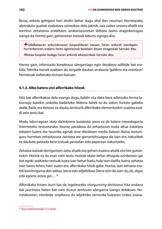 192                                                    IVAPEN GOMENDIOAK WEB ORRIAK IDAZTEKO



Beraz, ariketa gehigarri hori ekidin behar dugu ahal den neurrian. Horretarako,
abstrakzio guztiak ezabatzea ezinezkoa dela jakinik, saia zaitez uneoro ahalik eta
termino zehatzena erabiltzen: orokortasunetan ibiltzea baino eraginkorragoa
izango da. Horrez gain, gehienetan testuak laburtu egingo dira.

         Udalbatzaren arduradunaren kanpoaldiaren kasuan, haren ardurak izendapen-­
      hurrenkeraren arabera haren eginkizunak betetzen dituen zinegotziak hartuko ditu.
      Alkatea kanpoan badago, haren ardurak alkateordeak hartuko ditu.

Horrez gain, informazio konplexua ulergarriago egin dezakezu adibide bat era-
biliz. Teknika horrek azaltzen du zergatik daukan arrakasta “galdera eta erantzun”
formatuak weberako testuen kasuan.


4.1.3. Albo batera utzi alferrikako hitzak

Hitz bat alferrikakoa dela esango dugu, baldin eta ideia bera adierazko forma la-
burrago batekin ordezka badaiteke. Makina batek ez du izaten funtzio gabeko
atalik. Bada, era berean, ez dauka zentzurik alferrikako elementuekin osatzea esal-
di zein testu bat.

Modu laburragoan idatz daitekeena luzatzeko joera ez da batere mesedegarria
Interneteko testuetarako. Itxuraz paradoxa da zehaztasun-maila altua eskatzea
edozein luzera eta neurriko agiriak onar ditzakeen medio batean. Baina, testuin-
guru horretan, zehaztasuna zaintzea are garrantzitsuagoa da; izan ere, irakurleek
ez daukate patxada bera testuak pantailan edo paperean irakurtzeko.

Zehatza izateak derrigortzen zaitu ahalik eta gehien esatera ahalik eta hitz gutxie-
nekin. Horrek ez du esan nahi testu motzak idatzi behar ditugula ezinbestez: gai
bat egoki azaltzeko testuak luzea izan behar badu, hala izan dadila; baina, zehatza
ezer baino lehen; hain zuzen ere, alferrikako hitzik gabe. Hortaz, izan zehatza: era-
bili komenigarria den aditza, izena edo adjektiboa. Dena ezin da izan: du, da, dago;
edo egoera, arazo, gai… 25

Alferrikako hitzen iturri bat da ingelesezko shotgunning deritzona: hitz-andana
bat jaurtitzea baten bat nahi duzun zentzuan ulergarria izango delakoan. Ho-
rrelakoetan, irtenbide sinpleena da adjektibo zerrenda luzearen ordez, esana-


25
     Ikus atal honetako 3.5. atala.

                                          Aurkibidea
 