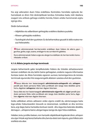 [ ESTILOA ]                                                                             193


hia argi adierazten duen hitza erabiltzea. Kontrolatu horrelako egiturak, be-
harrezkoak ez diren hitz deskriptiboak kenduz. Ezinezkoa bada, ireki idazlana
osagarri eta artikulu gehiago erabiliz; horrela, hitzen arteko harremanak argitu
egingo dira.

Ekidin beharrekoak:

    – Adjektibo eta adberbioen gehiegizko erabilera idazkera puzteko.
    – Klixeen gehiegizko erabilera.
    – Tautologiak ahal den guztietan. Ez da beharrezkoa gauzak bi aldiz esatea me-
      zua helarazteko.


       Gure administrazioak herritarrarekin erabiltzen duen hizkera da ederra, gaur-
    gaurkoa, garbia, argia, zuzena, eredugarria eta aurrekaririk gabekoa.
    Gure administrazioak hizkera argia eta ulergarria erabiltzen du herritarrarekin komu-
    nikatzeko orduan.


4.1.4. Aldatu jargoia eta lege terminoak

Jargoia beharrizanik gabe konplikatutako hizkera da. Ustezko zehaztasunaren
izenean erabiltzen da eta, behin baino gehiagotan, ondorio nagusia informazioa
iluntzea izaten da. Mota horretako egoeren aurrean, komenigarriena da testuko
terminoak eguneroko hitz ezagunengatik aldatzen saiatzea ahal den guztietan.

       Sexua dela-eta inor baztertzeagatik administrazio-zehapenik edo zehapen
    penalik jaso duten pertsona fisiko nahiz juridikoek ezin izango dute deialdian parte
    hartu, dagokien zehapena indarrean dagoen bitartean.
    Sexua dela-eta inor baztertzeagatik administrazio-zigorrik edo zigor penalik jaso
    duten pertsona fisiko nahiz juridikoek ezin izango dute deialdian parte hartu, dago-
    kien zigorra indarrean dagoen bitartean.

Goiko adibidean zehatu aditzaren ordez zigortu erabili da, ulerterrazagoa baita
lege-arloko hizkuntzarekin loturarik ez dutenentzat. Juridikoki ez dira termino
bera, argi dago; baina hartzailea kontuan izanik –diru-laguntza baterako deialdia,
demagun–, zehapena baino ulergarriagoa izango da zigor hitza erabiltzea.

Halaber, testu juridiko batean, non hartzaile objektiboak legelariak diren, zehapen
eta zigor hitzak argi berezi beharko dira, bai eta ebatsi zein lapurtu, giza hilketa zein
erailketa eta abar.
                                         Aurkibidea
 