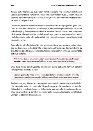 194                                                  IVAPEN GOMENDIOAK WEB ORRIAK IDAZTEKO



Jargoia saihestearekin ez dugu esan nahi beharrezko hitz teknikoak alde batera
uzteko; gainontzeko hizkeraren argitasuna aldarrikatzen dugu. Zenbait kasutan,
termino bereziak erabilgarriak izan daitezke, bai eta zerbait komunikatzeko bide-
rik labur eta argienak ere.

Dena dela, termino berezien beharrezko erabileratik harago joanez gero, uler-
men arazoak eta bazterketa sor ditzakete, irakurleria espezialistek osatu arren.
Irakurleek jargoiaren presentzia kritikatzen dute beste idazmen akatsen gaine-
tik; izan ere, idazleok sarritan erabiltzen ditugu guretzat ezagunak diren termi-
noak, konturatu gabe ulertzeko zailak edo hartzailearentzat esanahi gabekoak
izan daitezkeela.

Benetako terminologia juridiko edo administratiboa uste duguna baino txikia-
goa da testuetan –asko jota %5a–. Gainerakoak fraseologia kontuak baino ez
dira. Hurrengo adibidean, esaterako, hizkera juridikoaren ohikoa den esamolde
bat ikus daiteke:

      Indarrean dagoen araudiaren arabera baldintza espezifikoak ezartzeko aukeraren
   kaltetan gabe, lizentzia guztiek baldintza orokor hauek bete beharko dituzte.

Erraz asko molda daiteke, zentzu aldetik ezer aldatu gabe, eta horrekin bakarrik
irakurgarriago bilakatu esaldia:

   Lizentzia guztiek baldintza orokor hauek bete beharko dituzte; nolanahi ere, inda-
   rrean dagoen araudiaren araberako baldintza espezifikoak ezarri ahal izango zaizkie.


Zenbaitetan, jargoi berria sortzen dugu idazten gabiltzan dokumenturako baka-
rrik, esaterako sigla edo bestelako hitzen formapean. Ekonomia eta zehazte-lan
faltsua baino ez dakarte, batez ere dokumentu luze baten hasieran badoaz. Gehie-
gi da irakurleei hiztegi berri bat memorizatzeko eskatzea, kontzeptu konplikatuak
ulertzen saiatzen dabiltzan unean.




                                        Aurkibidea
 