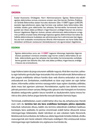 [ ESTILOA ]                                                                                    195


OKERRA

    Euskal Autonomia Erkidegoko Herri Administrazioaren Egoitza Elektronikoaren
    egoitza elektronikoa sortuta, erantzuna ematen zaie Herritarrek Zerbitzu Publikoe-
    tan Sarbide Elektronikoa izateari buruzko ekainaren 22ko 11/2007 Legean (LAECSP)
    jasotako lege-eskakizunei, aipatu lege horretan argi azaltzen baita beharrezkoa dela
    sarbidea izateko gune elektroniko bat zehaztea, herritarrekiko harremanak berme
    guztiak izan ditzan, babes juridikoari, irisgarritasunari, erabilgarritasunari eta erantzu-
    kizunari dagokienez. Bigarren tituluan, zeinean administrazio elektronikoaren erregi-
    men juridikoa arautzen baita, lehenengo kapitulua egoitza elektronikoari buruzkoa da:
    helbide elektronikoaren kudeaketa eta administrazioa herri-administrazio bati dagoz-
    kio, eta hark erabateko erantzukizunez dihardu informazioaren eta haren bidez balia
    daitezkeen zerbitzuen osotasunari, benetakotasunari eta eguneratzeari dagokienez.

EGOKIA

     Egoitza elektronikoa sortu zen 11/2007 Legearen lehenengo kapituluko bigarren
     tituluan jasotakoari erantzuna emateko. Lege horren arabera, beharrezkoa da sar-
     bide- elektronikoko gune bat zehaztea herritarrekiko harremanetarako; sarbideak,
     berme guztiak izan beharko ditu, hala nola, babes juridikoa, irisgarritasuna, erabilga-
     rritasuna eta erantzukizuna.



Lege hizkera izaten da jerga astunaren adibide nagusia. Ahal den neurrian, saihes-
tu egin beharko genituzke lege-testuetako hitz eta formalismoak. Beharrezkoa ez
den jargoia erabiltzeko ohitura handia dute web diseinu-arduradun eta eduki-
arduradunek ere. Zenbaitetan, erabiltzaileek ez dute argi izaten zer egin behar
duten, informatika arloko termino ezezagunekin topo egiten dutelako; adibidez,
akats mezu bat agertzen zaienean. Horrelakoetan, egokia izan daiteke termino
jakinak parentesi artean sartzea. Webguneko glosario edo hiztegiek ere funtziona
dezakete webguneko gaiekin lotura handirik ez daukatenekin; baina tresna ho-
riek ez dira ulertu behar jergaz beteriko testuak idazteko lizentzia legez.

Terminoak, erabiltzekotan, zuzen erabili behar dira, hau da, zehaztasunez. Horrek
esan nahi du termino bat eta bera erabiltzea kontzeptu jakina aipatzeko.
Irakurleak nahastuko dituzu, baldin eta termino ezberdinak erabiltzen badituzu
kontzeptu bera azaltzeko. Ez pentsa sinonimoak erabili behar dituzunik testua
interesgarriago bilakatzeko. Idazki teknikoei ez zaie eskatzen balio literariorik.
Betekizunak komunikatzea da helburua, edota laguntzak lortzeko bideak, aholku
osasungarriak zein beste edozein informazio erabilgarri. Hitz aniztasunak testua
interesgarriago egin badezake ere, argitasuna murriztuko du.


                                            Aurkibidea
 