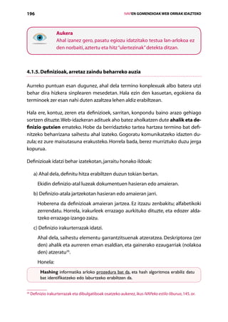 196                                                           IVAPEN GOMENDIOAK WEB ORRIAK IDAZTEKO




                    Aukera
                    Ahal izanez gero, pasatu egiozu idatzitako testua lan-arlokoa ez
                    den norbaiti, aztertu eta hitz “ulertezinak” detekta ditzan.



4.1.5. Definizioak, arretaz zaindu beharreko auzia

Aurreko puntuan esan dugunez, ahal dela termino konplexuak albo batera utzi
behar dira hizkera sinplearen mesedetan. Hala ezin den kasuetan, egokiena da
terminoek zer esan nahi duten azaltzea lehen aldiz erabiltzean.

Hala ere, kontuz, zeren eta definizioek, sarritan, konpondu baino arazo gehiago
sortzen dituzte. Web-idazkeran adituek aho batez aholkatzen dute ahalik eta de-
finizio gutxien emateko. Hobe da berridazteko tartea hartzea termino bat defi-
nitzeko beharrizana saihestu ahal izateko. Gogoratu komunikatzeko idazten du-
zula; ez zure maisutasuna erakusteko. Horrela bada, berez murriztuko duzu jerga
kopurua.

Definizioak idatzi behar izatekotan, jarraitu honako ildoak:

      a) Ahal dela, definitu hitza erabiltzen duzun tokian bertan.
         Ekidin definizio-atal luzeak dokumentuen hasieran edo amaieran.
      b) Definizio-atala jartzekotan hasieran edo amaieran jarri.
         Hoberena da definizioak amaieran jartzea. Ez itzazu zenbakitu; alfabetikoki
         zerrendatu. Horrela, irakurleek errazago aurkituko dituzte, eta edozer alda­
         tzeko errazago izango zaizu.
      c) Definizio irakurterrazak idatzi.
         Ahal dela, saihestu elementu garrantzitsuenak atzeratzea. Deskriptorea (zer
         den) ahalik eta aurreren eman esaldian, eta gainerako ezaugarriak (nolakoa
         den) atzeratu26.
         Honela:
          Hashing informatika arloko prozedura bat da, eta hash algoritmoa erabiliz datu
          bat identifikatzeko edo laburtzeko erabiltzen da.


26
     Definizio irakurterrazak eta dibulgatiboak osatzeko aukerez, ikus IVAPeko estilo-liburua, 145. or.

                                                 Aurkibidea
 