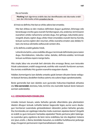 [ ESTILOA ]                                                                            197


      Eta ez honela:
        Hashing hash algoritmoa erabiliz datu bat identifikatzeko edo laburtzeko erabil­
        tzen den informatika arloko prozedura bat da.

    d) Inoiz ez definitu hitz bat ez-ohiko adiera bat emateko.
      Hitz bat ohikoa ez den modura definitzen dugun guztietan, lehenago edo
      beranduago eroriko gara esanahi familiarragoan, eta, ondorioz, terminoaren
      esanahien arteko nahasmena sortuko dugu. Are gehiago, irakurtzeko joera-
      rengatik ahaztu egiten dugu ohiko hitzei emandako esanahi berria; horrela,
      testuan aurrera egiten den neurrian, ohiko esanahia ematen zaio delako hi­
      tzari, eta testua ulertzeko zailtasunak sortzen dira.
    e) Ez definitu erabili gabeko hitzik.
      Lehenik eta behin, ustez erabiliko ditugun terminoak definitzeko joera izaten
      dugu. Horrelakoetan, irakurlea nahas daiteke, definizio-ataleko terminoak
      testuan aurkitzea espero izango baitu.

Hitz sinple, labur eta arruntak beti ulertuko dira errazago. Beraz, zure testurako
hitzak aukeratzean, erabili ezagunenak, ezohiko edo esanahi ilundunen aurrean.
Eta ziurtatu erabilitako hitz guztien esanahia ezagutzen duzula.

Halaber, komenigarria izan daiteke antzeko gaiak lantzen dituzten beste webgu-
ne batzuk ikertzea, darabilten lexikoa aztertu eta aukera legez aprobetxatzeko.

Beste gomendio bat izan daiteke zure gunerako hizkuntza-irizpideak zehaztea
eta hitz-zerrendak atontzea, hala, termino eta esamolde batzuk beste batzuen
aurrean aukeratzeko.


4.2. Izenordainen erabilera

Lineako testuen kasuan, saiatu beharko genuke elkarrizketa gisa planteatzen
idazten ditugun testuak. Leihatila batean bageunde legez, aurrez aurre dauka-
gun herritarrari zuzenduko gintzaizkiokeen ideiarekin jardun beharko genuke.
Eta, horretarako, zer egokiago irakurlea modu zuzenean aipatzea baino? Zergatik
ez erabili zu gure testuaren hartzailea aipatzeko? Noski, pertsona jakin batenga-
na zuzenduz gero, egokiena da bere izena erabiltzea, bai eta dagokion trataera
ere (jaun, andre...). Baina, bestelako kasuetan, zu erabilita hurbiltasunez jardungo
dugu, hirugarren pertsonaren inpertsonalitatearen aldean.
                                         Aurkibidea
 