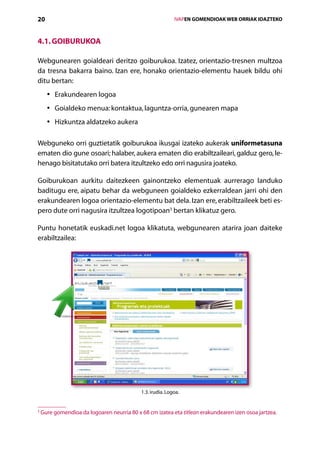 20                                                           IVAPEN GOMENDIOAK WEB ORRIAK IDAZTEKO



4.1. Goiburukoa

Webgunearen goialdeari deritzo goiburukoa. Izatez, orientazio-tresnen multzoa
da tresna bakarra baino. Izan ere, honako orientazio-elementu hauek bildu ohi
ditu bertan:
      • rakundearen logoa
        E
      • oialdeko menua: kontaktua, laguntza-orria, gunearen mapa
        G
      • izkuntza aldatzeko aukera
        H

Webguneko orri guztietatik goiburukoa ikusgai izateko aukerak uniformetasuna
ematen dio gune osoari; halaber, aukera ematen dio erabiltzaileari, galduz gero, le-
henago bisitatutako orri batera itzultzeko edo orri nagusira joateko.

Goiburukoan aurkitu daitezkeen gainontzeko elementuak aurrerago landuko
baditugu ere, aipatu behar da webguneen goialdeko ezkerraldean jarri ohi den
erakundearen logoa orientazio-elementu bat dela. Izan ere, erabiltzaileek beti es-
pero dute orri nagusira itzultzea logotipoan3 bertan klikatuz gero.

Puntu honetatik euskadi.net logoa klikatuta, webgunearen atarira joan daiteke
erabiltzailea:




                                             1.3. irudia. Logoa.


3
    G
     ure gomendioa da logoaren neurria 80 x 68 cm izatea eta titlean erakundearen izen osoa jartzea.

                                                Aurkibidea
 