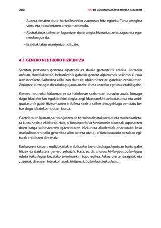 200                                               IVAPEN GOMENDIOAK WEB ORRIAK IDAZTEKO



   –  ukera ematen dute hartzailearekin zuzenean hitz egiteko. Tonu atsegina
     A
     sortu eta irakurketaren arreta mantendu.
   –  bstrakzioak saihesten laguntzen dute, alegia, hizkuntza zehatzagoa eta egu-
     A
     nerokoagoa da.
   – Esaldiak labur mantentzen dituzte.



4.3. Genero neutroko hizkuntza

Sarritan, pertsonen generoa aipatzeak ez dauka garrantzirik edukia ulertzeko
orduan. Horrelakoetan, beharrizanik gabeko genero-aipamenek sexismo kutsua
izan dezakete. Saihestea zaila izan daiteke, ohiko hitzez ari garelako zenbaitetan.
Zorionez, aurre egin diezaiokegu jaun/andre, @ eta antzeko egiturak erabili gabe.

Genero neutroko hizkuntza ez da hainbeste sexismoari buruzko auzia, lotuago
dago idazteko lan egokiarekin; alegia, argi idaztearekin, zehaztasunez eta anbi-
guotasunik gabe. Hizkuntzaren erabilera sexista saihesteko, gehiago pentsatu be-
har dugu idazteko moduari buruz.

Gazteleraren kasuan, sarritan jotzen da termino abstraktuetara eta multzokarieta-
ra kutsu sexista ekiditeko. Hala, el funcionario/ la funcionaria bikoteak suposatzen
duen karga saihestearren (gazteleraren hizkuntza akademiak onartutako kasu
maskulinoaren balio generikoa albo batera utzita), el funcionariado bezalako egi-
turak erabiltzen dira maiz.

Euskararen kasuan, multzokariak erabiltzeko joera daukagu, kontuan hartu gabe
hitzek ez daukatela genero zehatzik. Hala, ez da arraroa hiritargoa, biztanlegoa
edota irakaslegoa bezalako terminoekin topo egitea. Askoz ulerterrazagoak, eta
zuzenak, direnean honako hauek: hiritarrak, biztanleak, irakasleak…




                                     Aurkibidea
 