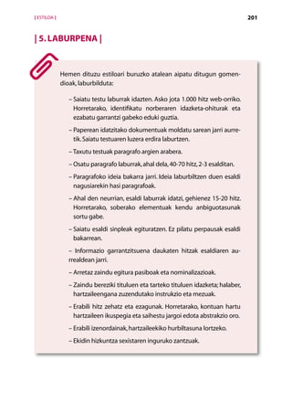 [ ESTILOA ]                                                                           201


| 5. Laburpena |


              Hemen dituzu estiloari buruzko atalean aipatu ditugun gomen-
              dioak, laburbilduta:

                –  aiatu testu laburrak idazten. Asko jota 1.000 hitz web-orriko.
                  S
                  Horretarako, identifikatu norberaren idazketa-ohiturak eta
                  ezabatu garrantzi gabeko eduki guztia.
                –  aperean idatzitako dokumentuak moldatu sarean jarri aurre-
                  P
                  tik. Saiatu testuaren luzera erdira laburtzen.
                – Taxutu testuak paragrafo argien arabera.
                – Osatu paragrafo laburrak, ahal dela, 40-70 hitz, 2-3 esalditan.
                –  aragrafoko ideia bakarra jarri. Ideia laburbiltzen duen esaldi
                  P
                  nagusiarekin hasi paragrafoak.
                –  hal den neurrian, esaldi laburrak idatzi, gehienez 15-20 hitz.
                  A
                  Horretarako, soberako elementuak kendu anbiguotasunak
                  sortu gabe.
                –  aiatu esaldi sinpleak egituratzen. Ez pilatu perpausak esaldi
                  S
                  bakarrean.
                – Informazio garrantzitsuena daukaten hitzak esaldiaren au-
                rrealdean jarri.
                – Arretaz zaindu egitura pasiboak eta nominalizazioak.
                –  aindu bereziki tituluen eta tarteko tituluen idazketa; halaber,
                  Z
                  hartzaileengana zuzendutako instrukzio eta mezuak.
                –  rabili hitz zehatz eta ezagunak. Horretarako, kontuan hartu
                  E
                  hartzaileen ikuspegia eta saihestu jargoi edota abstrakzio oro.
                – Erabili izenordainak, hartzaileekiko hurbiltasuna lortzeko.
                – Ekidin hizkuntza sexistaren inguruko zantzuak.




                                         Aurkibidea
 