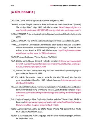 202                                                 IVAPEN GOMENDIOAK WEB ORRIAK IDAZTEKO



| 6. Bibliografia |

CASSANY, Daniel. Afilar el lapicero. Barcelona: Anagrama, 2007.
DININNI, Jeanne. “Simple Sentences. How to Eliminate Semicolons, Part 1” [linean].
     The straight North blog, 2010. Helbide honetan: http://blog.straightnorth.
     com/simple-sentences-%E2%80%93-how-to-eliminate-semicolons-part-1/
EUSKALTZAINDIA. Testu-antolatzaileak. Erabilera estrategikoa. Bilbo: Euskaltzaindia,
     2008.
EUSKALTZAINDIA. Hitz-ordena. Erabilera estrategikoa. Bilbo: Euskaltzaindia, 2011.
FRANCO, Guillermo. Cómo escribir para la Web. Bases para la discusión y construc-
    ción de manuales de redacción ‘online’ [linean]. Austin: Knight Center for Jour-
    nalism in the America, 2008. Helbide honetan: http://knightcenter.utexas.
    edu/Como_escribir_para_la_WEB.pdf (3,45 MB)
IVAP. IVAPeko estilo-liburua. Vitoria-Gasteiz: IVAP, 2005.
IVAP. IVAPeko estilo-liburua [linean]. Helbide honetan: http://www.ivap.euskadi.
       net/r61-euskcont/eu/contenidos/informacion/euskalduntze_argitalpe-
       nak/eu_hizkera/argitalpenak.html
LUTZ, William. The New Doublespeak: Why No One Knows What Anyone’s Saying An-
      ymore. Harper Perennial, 1997.
NIELSEN, Jakob. “Be succinct: how to write for the Web” [linean]. Alertbox: Cu-
     rrent Issues in Web Usability, 1997. Helbide honetan: http://www.useit.com/
     alertbox/9703b.html
NIELSEN, Jakob; PERNICE, Kara. Eyetracking Methodology. How to Conduct and Evalua-
      te Usability Studies Using Eyetracking [linean]. 2009. Helbide honetan: http://
      www.useit.com/eyetracking/methodology/eyetracking-methodology.pdf
      (15,91 MB)

Plain English Campaign. Plain English tips for clear websites” [linean], 2001. Helbide
       honetan: http://www.svhm.org.au/services/VictorianDualDisabilityService/
       Documents/Plain_English_Statement.pdf (112 kB)
REDISH, Janice (Ginny) Letting Go of the Words: Writing Web Content That Works.
     USA: Elsevier/Kaufmann, 2007.
REDISH  Associates, Inc. Plain Language and the Web. Plain Language Conferen-
     ce, November 2005.
                                       Aurkibidea
 