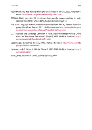 [ ESTILOA ]                                                                    203


REDSHAW, Kerry. Web Writing: Writing for a new medium [linean], 2003. Helbide ho-
     netan: http://www.kerryr.net/webwriting/index.htm
TASCÓN, Mario (zuz.). Escribir en Internet. Guía para los nuevos medios y las redes
     sociales. Barcelona: Fundéu BBVA-Galaxia Gutenberg, 2012.
The Plain Language Action and Information Network (PLAIN). Federal Plain Lan-
      guage Guidelines [linean], 2011. Helbide honetan: http://www.plainlangua-
      ge.gov/howto/guidelines/FederalPLGuidelines/index.cfm
U.S. Securities and Exchange Comisión. A Plain English Handbook: How to Create
       Clear SEC Disclosure Documents [linean], 1998. Helbide honetan: http://
       www.sec.gov/pdf/handbook.pdf (1,5 MB)
Usability.gov. Guidelines [linean], 2006-. Helbide honetan: http://www.usability.
      gov/guidelines/index.html
Useit.com: Jakob Nielsen’s Website [linean], 1995-2012. Helbide honetan: http://
       www.useit.com/
WARD, Mike. Journalism Online. Elsevier Science, 2002.




                                     Aurkibidea
 