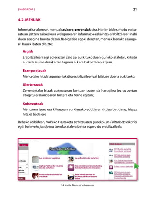 [ NABIGAZIOA ]                                                                   21


4.2. Menuak

Informatika-alorrean, menuak aukera-zerrendak dira. Horien bidez, modu egitu-
ratuan jartzen zaio eskura webgunearen informazio-eskaintza erabiltzaileari nahi
duen zeregina burutu dezan. Nabigazioa egoki denetan, menuek honako ezauga-
rri hauek izaten dituzte:

   Argiak
   Erabiltzaileari argi adierazten zaio zer aurkituko duen guneko ataletan; klikatu
   aurretik susma dezake zer dagoen aukera bakoitzaren azpian.

   Esanguratsuak
   Menuetako hitzak lagungarriak dira erabiltzaileentzat bilatzen duena aurkitzeko.

   Ulerterrazak
   Zerrendetako hitzak aukeratzean kontuan izaten da hartzailea (ez du zertan
   ezagutu erakundearen hizkera eta barne egitura).

   Koherenteak
   Menuaren izena eta klikatzean aurkitutako edukiaren titulua bat datoz; hitzez
   hitz ez bada ere.

Beheko adibidean, IVAPeko Hautaketa zerbitzuaren guneko Lan-Poltsak eta eskariei
egin beharreko jarraipena izeneko atalera joatea espero du erabiltzaileak:




                              1.4. irudia. Menu ez koherentea.




                                        Aurkibidea
 