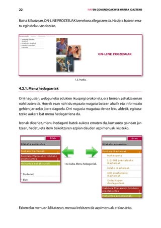 22                                                   IVAPEN GOMENDIOAK WEB ORRIAK IDAZTEKO



Baina klikatzean, ON-LINE PROZESUAK izenekora ailegatzen da. Hasiera batean erra-
tu egin dela uste dezake.




                                      1.5. Irudia.


4.2.1. Menu hedagarriak

Orri nagusian, webguneko edukien ikuspegi orokor eta, era berean, zehatza eman
nahi izaten da. Horrek esan nahi du espazio mugatu batean ahalik eta informazio
gehien jartzeko joera dagoela. Orri nagusia mugatua denez leku aldetik, egitura­
tzeko aukera bat menu hedagarriena da.

Izenak dioenez, menu hedagarri batek aukera ematen du, kurtsorea gainean jar­
tzean, hedatu eta item bakoitzaren azpian dauden azpimenuak ikusteko.




                             1.6. irudia. Menu hedagarriak.




Ezkerreko menuan klikatzean, menua irekitzen da azpimenuak erakusteko.
                                      Aurkibidea
 