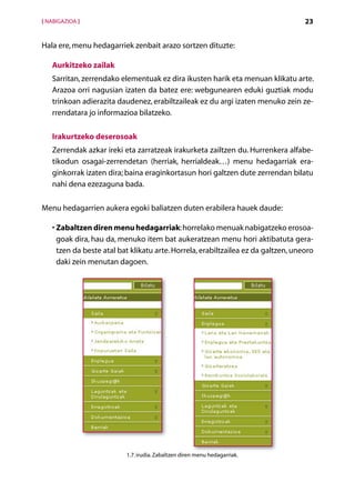 [ NABIGAZIOA ]                                                                     23


Hala ere, menu hedagarriek zenbait arazo sortzen dituzte:

   Aurkitzeko zailak
   Sarritan, zerrendako elementuak ez dira ikusten harik eta menuan klikatu arte.
   Arazoa orri nagusian izaten da batez ere: webgunearen eduki guztiak modu
   trinkoan adierazita daudenez, erabiltzaileak ez du argi izaten menuko zein ze-
   rrendatara jo informazioa bilatzeko.

   Irakurtzeko deserosoak
   Zerrendak azkar ireki eta zarratzeak irakurketa zailtzen du. Hurrenkera alfabe-
   tikodun osagai-zerrendetan (herriak, herrialdeak…) menu hedagarriak era-
   ginkorrak izaten dira; baina eraginkortasun hori galtzen dute zerrendan bilatu
   nahi dena ezezaguna bada.

Menu hedagarrien aukera egoki baliatzen duten erabilera hauek daude:

   • Zabaltzen diren menu hedagarriak: horrelako menuak nabigatzeko erosoa-
     goak dira, hau da, menuko item bat aukeratzean menu hori aktibatuta gera­
     tzen da beste atal bat klikatu arte. Horrela, erabiltzailea ez da galtzen, uneoro
     daki zein menutan dagoen.




                          1.7. irudia. Zabaltzen diren menu hedagarriak.


                                         Aurkibidea
 