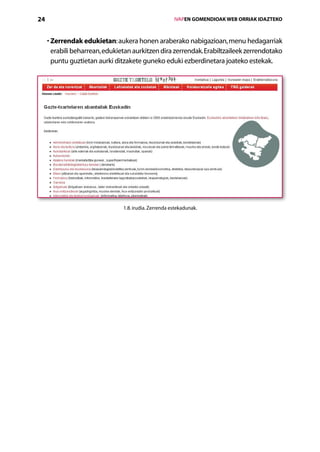 24                                                      IVAPEN GOMENDIOAK WEB ORRIAK IDAZTEKO



     •  errendak edukietan: aukera honen araberako nabigazioan, menu hedagarriak
       Z
       erabili beharrean, edukietan aurkitzen dira zerrendak. Erabiltzaileek zerrendotako
       puntu guztietan aurki ditzakete guneko eduki ezberdinetara joateko estekak.




                                1.8. irudia. Zerrenda estekadunak.




                                           Aurkibidea
 