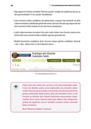 26                                                      IVAPEN GOMENDIOAK WEB ORRIAK IDAZTEKO



     •  gi-papurrei hasiera emateko “Hemen zaude:” esaldia da egokiena; beraz, ez
       O
       dira gomendatzen “X-en zaude” bezalakoak.

     •  etra tamaina txikia erabiltzen da gehienetan, osagarri bat besterik ez dela
       L
       nabarmentzeko. Erabiltzaile gehienek ondo ulertzen dituzte ogi-papurrak eta
       letra-tamaina txikia izateak ez du ulermena oztopatzen.

       L
     •  odiz nabarmentzen da azken hitz edo maila. Azken izen horrek uneko orria
       behar luke izan eta letra lodia erabilita agerian geratuko da.

     •  ailak bereizteko erabiltzen diren ikurren artean gehien erabiltzen direnak­
       M
       / eta  dira. Azken hori () da hobesten dena.




                              1.10. irudia. Ogi-papurren ikurra ().




               Azken hitz edo maila hori, sarritan, bi funtzio betetzeko erabi-
               li izan da. Batetik, uneko orria erakusteko, eta, bestetik, azken
               mailari letra tamaina handitu, eta horrela, orriaren izena birritan
               jartzea saihesteko. Begi hutsez, ideia ona dirudien arren, ez da
               horrela, ez baitator bat tituluak kokatzeko proposatzen dugu-
               narekin. Gure ustez, tituluak ezkerreko aldean edo erdigunean
               jartzea da egokiena, eta ez “zintzilik” orriaren erdian zerrenda
                                                     ,
               baten amaieran.
               (Ikusi “Diseinua” atalaren 7. puntua)




                                           Aurkibidea
 