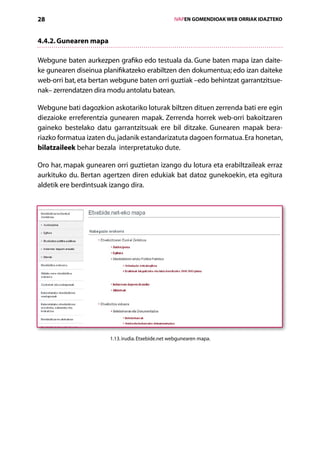 28                                                  IVAPEN GOMENDIOAK WEB ORRIAK IDAZTEKO



4.4.2. Gunearen mapa

Webgune baten aurkezpen grafiko edo testuala da. Gune baten mapa izan daite-
ke gunearen diseinua planifikatzeko erabiltzen den dokumentua; edo izan daiteke
web-orri bat, eta bertan webgune baten orri guztiak –edo behintzat garrantzitsue-
nak– zerrendatzen dira modu antolatu batean.

Webgune bati dagozkion askotariko loturak biltzen dituen zerrenda bati ere egin
diezaioke erreferentzia gunearen mapak. Zerrenda horrek web-orri bakoitzaren
gaineko bestelako datu garrantzitsuak ere bil ditzake. Gunearen mapak bera­
riazko formatua izaten du, jadanik estandarizatuta dagoen formatua. Era honetan,
bilatzaileek behar bezala interpretatuko dute.

Oro har, mapak gunearen orri guztietan izango du lotura eta erabiltzaileak erraz
aurkituko du. Bertan agertzen diren edukiak bat datoz gunekoekin, eta egitura
aldetik ere berdintsuak izango dira.




                       1.13. irudia. Etxebide.net webgunearen mapa.




                                       Aurkibidea
 