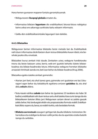 [ NABIGAZIOA ]                                                                         29


Hona hemen gunearen maparen funtzio garrantzitsuenak:

   •  ebgunearen ikuspegi globala ematen du.
     W

   • nformazioa bilatzen laguntzen dio erabiltzaileari; loturaz-lotura nabigatuz
     I
     baino askoz ere azkarrago aurkituko baitu edozein informazio.

     G
   •  aldu den erabiltzailearentzako lagungarri izan daiteke.



4.4.3. Bilatzailea

Webgunean bertan informazioa bilatzeko beste metodo bat da. Erabiltzaileak
nahi duen informazioa deskribatzen duen testua bilatzaileko kaxan idatzi, eta be-
rehala jasoko ditu emaitzak.

Bilatzaileei buruz zenbait iritzi daude. Zenbaiten ustez, webgune handietarako
tresna da; beste batzuen ustez, berriz, web-orri guztiek beharko lukete bilatze-
koadroa eta bilatze-koadrorako lotura. Informazioa webgune horretan bilatzeko
arrazoiak ñimiñoak izanda ere, beti izan behar du bilatze-koadroa (Krug 2006).

Bilatzailea egokia izateko zenbait gomendio:

   • Atarian jarri beti, eta ahal izanez gero, gainerako orri guztietan ere bai. Esku-
     
     ragarri egon behar du; kokalekurik egokiena orriaren goialdea da, eta ahal
     dela, eskuin aldera.

   •  estu-kaxak nahikoa zabala izan behar du (gutxienez 25 karaktere eta hobe 30
     T
     badira), erabiltzaileak nahi duen testua sartu ahal izateko. Kaxa zuria izango da eta
     bilatzailearen botoian Bilatu jarri. Webgunean sartzen denari ez zaizkio gauzak
     zaildu behar; hitz landuegiak ekidin eta proposatutako formula erabili. Erabiltzai-
     leak Bilatu espero du, beraz, ez erabili Aurkitu, edo bestelako formak.

   • Bilaketa aurreratuak ezaugarri gehigarriak dauzka bilaketa motoreetan. Be-
      harrezkoa eta erabilgarria denean soilik jarriko da eta aparteko esteka batetik
      izango du sarbidea.




                                        Aurkibidea
 
