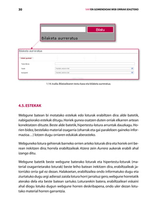 30                                                        IVAPEN GOMENDIOAK WEB ORRIAK IDAZTEKO




                   1.14. irudia. Bilatzailearen testu-kaxa eta bilaketa aurreratua.




4.5. Estekak

Webgune batean bi motatako estekak edo loturak erabiltzen dira: alde batetik,
nabigaziorako estekak ditugu. Horiek gunea osatzen duten orriak elkarren artean
konekta­ zen dituzte. Beste alde batetik, hipertestu-lotura arruntak dauzkagu. Ho-
        t
rien bidez, bestelako material osagarria (oharrak eta gai paraleloen gaineko infor-
mazioa…) lotzen dugu orriaren edukiak aberasteko.

Webguneko lotura gehienak barneko orrien arteko loturak dira eta horiek orri be-
rean irekitzen dira; horrela erabiltzaileak Atzera zein Aurrera aukerak erabili ahal
izango ditu.

Webgune batetik beste webgune baterako loturak eta hipertestu-loturak (ma-
terial osagarrietarako loturak) beste leiho batean irekitzen dira, erabiltzaileak ja-
torrizko orria gal ez dezan. Halakoetan, erabiltzailea ondo informatuko dugu eta
ziurtatuko dugu argi adierazi zaiola lotura horri jarraituz gero, webgune horretatik
aterako dela eta beste batean sartuko. Loturarekin batera, erabiltzaileari eskaini
ahal diogu lotuko dugun webgune horren deskribapena, ondo uler dezan lotu-
tako material horren garrantzia.



                                             Aurkibidea
 
