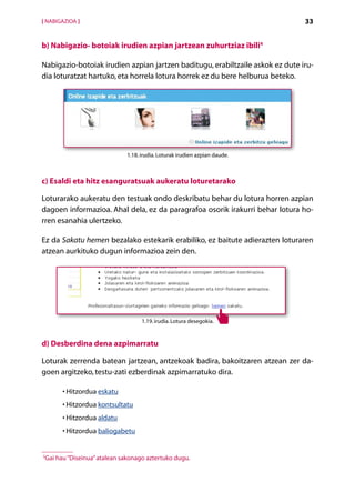 [ NABIGAZIOA ]                                                                 33


b) Nabigazio- botoiak irudien azpian jartzean zuhurtziaz ibili4

Nabigazio-botoiak irudien azpian jartzen baditugu, erabiltzaile askok ez dute iru-
dia loturatzat hartuko, eta horrela lotura horrek ez du bere helburua beteko.




                              1.18. irudia. Loturak irudien azpian daude.



c) Esaldi eta hitz esanguratsuak aukeratu loturetarako

Loturarako aukeratu den testuak ondo deskribatu behar du lotura horren azpian
dagoen informazioa. Ahal dela, ez da paragrafoa osorik irakurri behar lotura ho-
rren esanahia ulertzeko.

Ez da Sakatu hemen bezalako estekarik erabiliko, ez baitute adierazten loturaren
atzean aurkituko dugun informazioa zein den.




                                    1.19. irudia. Lotura desegokia.


d) Desberdina dena azpimarratu

Loturak zerrenda batean jartzean, antzekoak badira, bakoitzaren atzean zer da-
goen argitzeko, testu-zati ezberdinak azpimarratuko dira.

       •  itzordua eskatu
         H
       •  itzordua kontsultatu
         H
       •  itzordua aldatu
         H
       •  itzordua baliogabetu
         H


5
 G
  ai hau “Diseinua” atalean sakonago aztertuko dugu.

                                             Aurkibidea
 