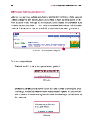 34                                                          IVAPEN GOMENDIOAK WEB ORRIAK IDAZTEKO



e) Loturaren luzera egokia aukeratu

Loturak, esanguratsua izateaz gain, luzeraz egokia izan behar du; esteka luzeegia
jartzea kaltegarria izan daiteke, testua irakurtzea zailtzen duelako; baina, era be-
rean, askotan esteka luzeago eta deskriptiboagoek hobeto funtzionatzen dute.
Ikerketa batzuek diotenez, 7-12 hitz bitarteko estekak dira ondoen funtzionatzen
dutenak. Tokia kontuan hartzea eta ahalik eta zehatzena izatea da gomendioa.




                            1.20. irudia. Lotura desegokia: luzeegia da.




Esteka mota ugari dago:

       T
     •  ituluak: esaldi osoak, adierazpenak edota galderak.




                                            1.21. irudia.




     •  kintza-esaldiak: aditz batekin hasten dira eta ekintza-estekentzako erabi-
       E
       liko ditugu. Aditzak egintzak dira eta webguneetan egiteko asko egoten de-
       nez, ekintza-esaldiek erraztu egiten diote erabiltzaileari egin behar duena zer
       den ulertzea.




                                            1.22. irudia.




                                            Aurkibidea
 