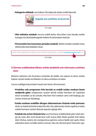 [ NABIGAZIOA ]                                                                         35


   • Kategoria-etiketak: normalean hitz bakarrak edota esaldi laburrak.
     




                                        1.23. irudia.



   •  itz soltedun estekak: neurriz erabili behar dira; lehen esan bezala, esteka
     H
     luzeago eta deskriptiboagoek hobeto funtzionatzen baitute.

     P
   •  ertsonekin harremanetan jartzeko estekak: Mailto motako estekek mezu
     elektroniko bat bidaltzen dute.



                                        1.24. irudia.




f) Ziurtatu erabiltzaileak klikatu orduko badakiela zein informazio aurkituko
   duen

Bisitaria nahastua eta frustratua sentituko da baldin eta espero ez duen esteka
batean sartzen bada eta bilatzen ari dena aurkitzen ez badu.

Lotura erabilgarriak jartzeko hauek izan behar dira kontuan:

     P
   •  roduktu edo programen hitz berriak ez erabili esteka moduan beste
     azalpenik gabe: webgunean sartzen denak esteka horretan zer topatuko
     duen ez badaki, ez da sartuko. Hitz berri hori estekan sartu nahi badugu, pa-
     rentesi artean jar dezakegu.

   •  steka moduan erabiliko ditugun dokumentuen tituluak ondo pentsatu:
     E
     titulu on batek bisitariak erakarriko ditu. Eta, alderantziz, titulua egokia ez bada,
     esteka horretan sartzen direnak zapuztu egingo dira.

   •  stekak eta orrien tituluak lotu: era horretara, erabiltzaileak jakin ahal izan-
     E
     go du sartu den orria berak ikusi nahi zuena dela. Eduki guztiek izan behar
     dute titulua, zuzena eta esanguratsua gainera. Lotura batek ezin gaitu titulu
     ezberdina duen orrialde batera eraman. Hau da, Nortzuk gara? loturaren gai-

                                        Aurkibidea
 
