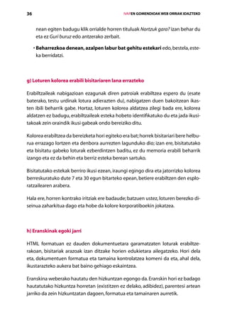36                                                 IVAPEN GOMENDIOAK WEB ORRIAK IDAZTEKO



      nean egiten badugu klik orrialde horren tituluak Nortzuk gara? izan behar du
      eta ez Guri buruz edo antzerako zerbait.

     •  eharrezkoa denean, azalpen labur bat gehitu estekari edo, bestela, este-
       B
       ka berridatzi.



g) Loturen kolorea erabili bisitariaren lana errazteko

Erabiltzaileak nabigazioan ezagunak diren patroiak erabiltzea espero du (esate
baterako, testu urdinak lotura adierazten du), nabigatzen duen bakoitzean ikas-
ten ibili beharrik gabe. Hortaz, loturen kolorea aldatzea zilegi bada ere, kolorea
alda­ zen ez badugu, erabiltzaileak esteka hobeto identifikatuko du eta jada ikusi-
    t
takoak zein oraindik ikusi gabeak ondo bereiziko ditu.

Kolorea erabiltzea da bereizketa hori egiteko era bat; horrek bisitariari bere helbu-
rua errazago lortzen eta denbora aurrezten lagunduko dio; izan ere, bisitatutako
eta bisitatu gabeko loturak ezberdintzen baditu, ez du memoria erabili beharrik
izango eta ez da behin eta berriz esteka berean sartuko.

Bisitatutako estekak berriro ikusi ezean, iraungi egingo dira eta jatorrizko kolorea
berreskuratuko dute 7 eta 30 egun bitarteko epean, betiere erabiltzen den esplo-
ratzailearen arabera.

Hala ere, horren kontrako iritziak ere badaude; batzuen ustez, loturen berezko di-
seinua zaharkitua dago eta hobe da kolore korporatiboekin jokatzea.



h) Eranskinak egoki jarri

HTML formatuan ez dauden dokumentuetara garamatzaten loturak erabiltze-
rakoan, bisitariak arazoak izan ditzake horien edukietara ailegatzeko. Hori dela
eta, dokumentuen formatua eta tamaina kontrolatzea komeni da eta, ahal dela,
ikustarazteko aukera bat baino gehiago eskaintzea.

Eranskina weberako hautatu den hizkuntzan egongo da. Eranskin hori ez badago
hautatutako hizkuntza horretan (existitzen ez delako, adibidez), parentesi artean
jarriko da zein hizkuntzatan dagoen, formatua eta tamainaren aurretik.
                                      Aurkibidea
 