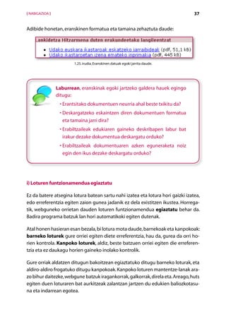 [ NABIGAZIOA ]                                                                   37


Adibide honetan, eranskinen formatua eta tamaina zehaztuta daude:




                         1.25. irudia. Eranskinen datuak egoki jarrita daude.




                 Laburrean, eranskinak egoki jartzeko galdera hauek egingo
                 ditugu:
                  •  rantsitako dokumentuen neurria ahal beste txikitu da?
                    E
                  •  eskargatzeko eskaintzen diren dokumentuen formatua
                    D
                    eta tamaina jarri dira?
                  •  rabiltzaileak edukiaren gaineko deskribapen labur bat
                    E
                    irakur dezake dokumentua deskargatu orduko?
                  •  rabiltzaileak dokumentuaren azken eguneraketa noiz
                    E
                    egin den ikus dezake deskargatu orduko?




i) Loturen funtzionamendua egiaztatu

Ez da batere atsegina lotura batean sartu nahi izatea eta lotura hori gaizki izatea,
edo erreferentzia egiten zaion gunea jadanik ez dela existitzen ikustea. Horrega-
tik, webguneko orrietan dauden loturen funtzionamendua egiaztatu behar da.
Badira programa batzuk lan hori automatikoki egiten dutenak.

Atal honen hasieran esan bezala, bi lotura mota daude, barnekoak eta kanpokoak:
barneko loturek gure orriei egiten diete erreferentzia, hau da, gurea da orri ho-
rien kontrola. Kanpoko loturek, aldiz, beste batzuen orriei egiten die erreferen-
tzia eta ez daukagu horien gaineko inolako kontrolik.

Gure orriak aldatzen ditugun bakoitzean egiaztatuko ditugu barneko loturak, eta
aldiro-aldiro frogatuko ditugu kanpokoak. Kanpoko loturen mantentze-lanak ara-
zo bihur daitezke, webgune batzuk iragankorrak, galkorrak, direla eta. Areago, huts
egiten duen loturaren bat aurkitzeak zalantzan jartzen du edukien baliozkotasu-
na eta indarrean egotea.
                                             Aurkibidea
 