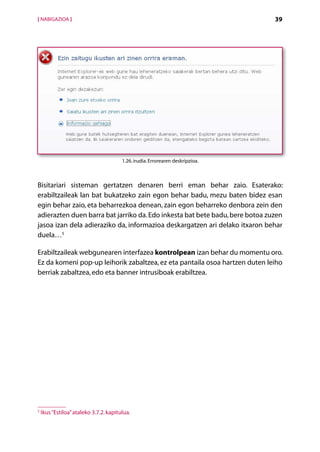 [ NABIGAZIOA ]                                                                  39




                                        1.26. irudia. Errorearen deskripzioa.



Bisitariari sisteman gertatzen denaren berri eman behar zaio. Esaterako:
erabiltzaileak lan bat bukatzeko zain egon behar badu, mezu baten bidez esan
egin behar zaio, eta beharrezkoa denean, zain egon beharreko denbora zein den
adierazten duen barra bat jarriko da. Edo inkesta bat bete badu, bere botoa zuzen
jasoa izan dela adieraziko da, informazioa deskargatzen ari delako itxaron behar
duela…5

Erabiltzaileak webgunearen interfazea kontrolpean izan behar du momentu oro.
Ez da komeni pop-up leihorik zabaltzea, ez eta pantaila osoa hartzen duten leiho
berriak zabaltzea, edo eta banner intrusiboak erabiltzea.




5
    Ikus “Estiloa” ataleko 3.7.2. kapitulua.

                                                    Aurkibidea
 