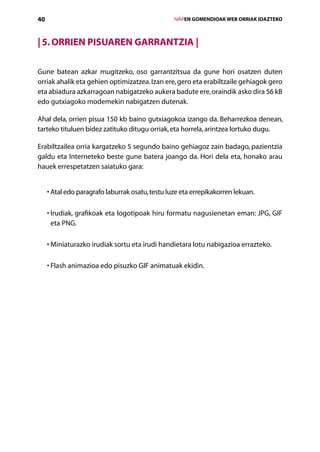 40                                                   IVAPEN GOMENDIOAK WEB ORRIAK IDAZTEKO



| 5. Orrien pisuaren garrantzia |

Gune batean azkar mugitzeko, oso garrantzitsua da gune hori osatzen duten
orriak ahalik eta gehien optimizatzea. Izan ere, gero eta erabiltzaile gehiagok gero
eta abiadura azkarragoan nabigatzeko aukera badute ere, oraindik asko dira 56 kB
edo gutxiagoko modemekin nabigatzen dutenak.

Ahal dela, orrien pisua 150 kb baino gutxiagokoa izango da. Beharrezkoa denean,
tarteko tituluen bidez zatituko ditugu orriak, eta horrela, arintzea lortuko dugu.

Erabiltzailea orria kargatzeko 5 segundo baino gehiagoz zain badago, pazientzia
galdu eta Interneteko beste gune batera joango da. Hori dela eta, honako arau
hauek errespetatzen saiatuko gara:


     • Atal edo paragrafo laburrak osatu, testu luze eta errepikakorren lekuan.
       

     • rudiak, grafikoak eta logotipoak hiru formatu nagusienetan eman: JPG, GIF
       I
       eta PNG.

     •  iniaturazko irudiak sortu eta irudi handietara lotu nabigazioa errazteko.
       M

     •  lash animazioa edo pisuzko GIF animatuak ekidin.
       F




                                        Aurkibidea
 