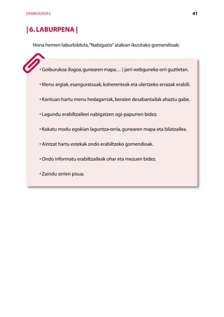 [ NABIGAZIOA ]                                                                     41


| 6. Laburpena |

   Hona hemen laburbilduta, “Nabigazio” atalean ikusitako gomendioak:



         G
       •  oiburukoa (logoa, gunearen mapa… ) jarri webguneko orri guztietan.

       •  enu argiak, esanguratsuak, koherenteak eta ulertzeko errazak erabili.
         M

       •  ontuan hartu menu hedagarriak, beraien desabantailak ahaztu gabe.
         K

       •  agundu erabiltzaileei nabigatzen ogi-papurren bidez.
         L

       •  okatu modu egokian laguntza-orria, gunearen mapa eta bilatzailea.
         K

       •  intzat hartu estekak ondo erabiltzeko gomendioak.
         A

       •  ndo informatu erabiltzaileak ohar eta mezuen bidez.
         O

       •  aindu orrien pisua.
         Z




                                     Aurkibidea
 