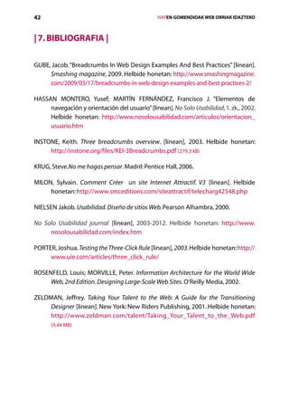 42                                                 IVAPEN GOMENDIOAK WEB ORRIAK IDAZTEKO



| 7. Bibliografia |

GUBE, Jacob. “Breadcrumbs In Web Design Examples And Best Practices” [linean].
     Smashing magazine, 2009. Helbide honetan: http://www.smashingmagazine.
     com/2009/03/17/breadcrumbs-in-web-design-examples-and-best-practices-2/

HASSAN MONTERO, Yusef; MARTÍN FERNÁNDEZ, Francisco J. “Elementos de
     navegación y orientación del usuario” [linean]. No Solo Usabilidad, 1. zk., 2002.
     Helbide honetan: http://www.nosolousabilidad.com/articulos/orientacion_
     usuario.htm

INSTONE, Keith. Three breadcrumbs overview. [linean], 2003. Helbide honetan:
     http://instone.org/files/KEI-3Breadcrumbs.pdf (279,3 kB)

KRUG, Steve.No me hagas pensar. Madril: Pentice Hall, 2006.

MILON, Sylvain. Comment Créer un site Internet Attractif. V3 [linean]. Helbide
     honetan: http://www.smceditions.com/siteattractif/telecharg42548.php

NIELSEN Jakob. Usabilidad. Diseño de sitios Web. Pearson Alhambra, 2000.

No Solo Usabilidad journal [linean], 2003-2012. Helbide honetan: http://www.
     nosolousabilidad.com/index.htm

PORTER, Joshua. Testing the Three-Click Rule [linean], 2003. Helbide honetan: http://
     www.uie.com/articles/three_click_rule/

ROSENFELD, Louis; MORVILLE, Peter. Information Architecture for the World Wide
     Web, 2nd Edition. Designing Large-Scale Web Sites. O’Reilly Media, 2002.

ZELDMAN, Jeffrey. Taking Your Talent to the Web: A Guide for the Transitioning
    Designer [linean]. New York: New Riders Publishing, 2001. Helbide honetan:
    http://www.zeldman.com/talent/Taking_Your_Talent_to_the_Web.pdf
      (9,44 MB)




                                      Aurkibidea
 
