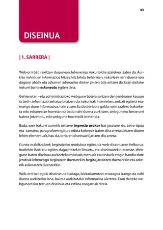 [ NABIGAZIOA ]                                                                   43




   DISEINUA

| 1. Sarrera |

Web-orri bat irekitzen dugunean, lehenengo irakurraldia azalekoa izaten da. Aur-
kitu nahi duen informazioa hitzez hitz bilatu beharrean, irakurleak nahi duena non
dagoen ahalik eta azkarren adieraziko dioten pisten bila aritzen da. Esan daiteke
irakurri baino eskaneatu egiten dela.

Gehienetan –eta administrazioko webgune batera sartzen den jendearen kasuan
ia beti–, informazio zehatza bilatzen du irakurleak Interneten; zerbait egitera era-
mango duen informazioa, hain zuzen. Ez du denbora galdu nahi: azaleko irakurke-
ta edo eskaneatze horretan ez badu nahi duena aurkitzen, webguneko beste orri
batera jotzen du, edo webgune horretatik irteten da.

Bada, ezer irakurri aurretik orriaren inpresio orokor bat jasotzen du. Letra-tipoa
eta -tamaina, paragrafoen egitura edota koloreak izaten dira arreta deitzen dioten
lehen elementuak, hau da, orriaren diseinuari jartzen dio arreta.

Gunea erabiltzaileek begiratzeko modukoa egitea da web-diseinuaren helburua.
Irudiekin ilustratu egiten dugu; hitzekin limurtu, eta diseinuarekin eraman. Web-
gune baten diseinua aurkezteko moduak, menuak eta testuek eragin handia dute
jendeak lehenengo begiratzen duenarekin, begira jarraitzen duenarekin eta azke-
nik aukeratzen duenarekin.

Web-orri bat egoki diseinatuta badago, bisitariarentzat errazagoa izango da nahi
duena aurkitzeko lana, bai eta aurkitutako informazioa ulertzea. Esan daiteke we-
bguneetako testuen diseinua eta estiloa osagarriak direla.




                                     Aurkibidea
 