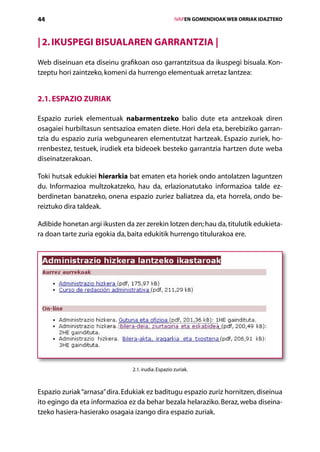 44                                                   IVAPEN GOMENDIOAK WEB ORRIAK IDAZTEKO



| 2. Ikuspegi bisualaren garrantzia |
Web diseinuan eta diseinu grafikoan oso garrantzitsua da ikuspegi bisuala. Kon­
tzeptu hori zaintzeko, komeni da hurrengo elementuak arretaz lantzea:


2.1. Espazio zuriak

Espazio zuriek elementuak nabarmentzeko balio dute eta antzekoak diren
osagaiei hurbiltasun sentsazioa ematen diete. Hori dela eta, berebiziko garran-
tzia du espazio zuria webgunearen elementutzat hartzeak. Espazio zuriek, ho-
rrenbestez, testuek, irudiek eta bideoek besteko garrantzia hartzen dute weba
diseinatzerakoan.

Toki hutsak edukiei hierarkia bat ematen eta horiek ondo antolatzen laguntzen
du. Informazioa multzokatzeko, hau da, erlazionatutako informazioa talde ez-
berdinetan banatzeko, onena espazio zuriez baliatzea da, eta horrela, ondo be-
reiztuko dira taldeak.

Adibide honetan argi ikusten da zer zerekin lotzen den; hau da, titulutik edukieta-
ra doan tarte zuria egokia da, baita edukitik hurrengo titulurakoa ere.




                                2.1. irudia. Espazio zuriak.



Espazio zuriak “arnasa” dira. Edukiak ez baditugu espazio zuriz hornitzen, diseinua
ito egingo da eta informazioa ez da behar bezala helaraziko. Beraz, weba diseina­
tzeko hasiera-hasierako osagaia izango dira espazio zuriak.
                                       Aurkibidea
 